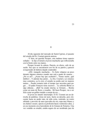 23
II
Al día siguiente del mercado de Saint-Cyprien, el pasante
del estudio del Sr. Cournet parecía ansioso.
–Y bien, mi querido Prosper, esta mañana tienes aspecto
soñador. – le dijo el notario al joven muchacho que reflexionaba
con la frente entre sus manos.
Prosper levantó la cabeza. Parecía, en efecto, salir de un
sueño. Sus ojos se encontraron con los de su patrón y pareció
avergonzado de haberse dejado sorprender.
–¡Oh!, tranquilo muchacho… Es lícito relajarse un poco
durante algunos minutos cuando uno está a punto de casarse…
¿No es así?... ¿Acaso hay que ocultarlo?... Tienes suerte, ¡qué
diablos!... Y además hay parné… La Sra. Cournet y yo estamos
muy contentos, ya lo creo; el estudio no podía caer en mejores
manos… Puedes tomarte todo el tiempo que necesites para pa-
gar…. El padre François tiene recursos… La señorita Bérias es
algo aldeana… ¡Bah! ha estado interna; se formará…. Bonita
como un ramo de flores y rosadita…Mi buen Prosper, vas a ser
feliz como un gallito tratado a cuerpo de rey…
El joven no intentó interrumpir. El Sr. Cournet era un de-
rroche de palabras. Lleno de tacto, fuerte en derecho, pero elo-
cuente hasta no poder más; de talla corta, ventrudo, un rostro
afeitado y provisto de unos quevedos de oro, ropa muy blanca y
un chaleco oscuro, ejercía su profesión hacía veinticinco años, y
en ese momento era el presidente de la Cámara de Notarios. Una
vez vendido su estudio, estaba seguro de ser nombrado juez de
 