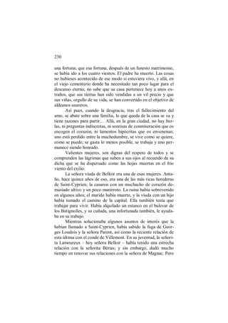 230
una fortuna; que esa fortuna, después de un funesto matrimonio,
se había ido a los cuatro vientos. El padre ha muerto. Las cosas
no hubieses acontecido de ese modo si estuviera vivo, y allá, en
el viejo cementerio donde ha necesitado tan poco lugar para el
descanso eterno, no sabe que su casa pertenece hoy a unos ex-
traños, que sus tierras han sido vendidas a un vil precio y que
sus viñas, orgullo de su vida, se han convertido en el objetivo de
aldeanos usureros.
Así pues, cuando la desgracia, tras el fallecimiento del
amo, se abate sobre una familia, lo que queda de la casa se va y
tiene razones para partir… Allá, en la gran ciudad, no hay bur-
las, ni preguntas indiscretas, ni sonrisas de conmiseración que os
encogen el corazón, ni lamentos hipócritas que os envenenan;
uno está perdido entre la muchedumbre, se vive como se quiere,
como se puede; se gasta lo menos posible, se trabaja y uno per-
manece siendo honrado.
Valientes mujeres, son dignas del respeto de todos y se
comprenden las lágrimas que suben a sus ojos al recuerdo de su
dicha que se ha dispersado como las hojas muertas en el frío
viento del exilio.
La señora viuda de Belloir era una de esas mujeres. Anta-
ño, hace quince años de eso, era una de las más ricas herederas
de Saint-Cyprien; la casaron con un muchacho de corazón de-
masiado altivo y un poco manirroto. La ruina había sobrevenido
en algunos años; el marido había muerto, y la viuda con un hijo
había tomado el camino de la capital. Ella también tenía que
trabajar para vivir. Había alquilado un estanco en el bulevar de
los Batignolles, y su cuñada, una infortunada también, le ayuda-
ba en su trabajo.
Mientras solucionaba algunos asuntos de interés que la
habían llamado a Saint-Cyprien, había sabido la fuga de Geor-
ges Loudois y la señora Parent, así como la reciente relación de
esta última con el conde de Villemont. En su juventud, la señori-
ta Lamoureux – hoy señora Belloir – había tenido una estrecha
relación con la señorita Bérias; y sin embargo, dudó mucho
tiempo en renovar sus relaciones con la señora de Magnac. Pero
 