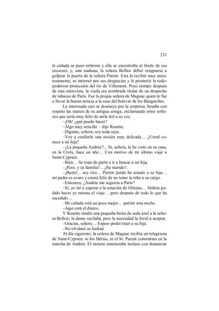 231
la cuñada se puso enferma y ella se encontraba al límite de sus
recursos; y, una mañana, la señora Bellior debió resignarse a
golpear la puerta de la señora Parent. Esta la recibió muy amis-
tosamente, se interesó por sus desgracias y le prometió la todo-
poderosa protección del tío de Villemont. Poco tiempo después
de esta entrevista, la viuda era nombrada titular de un despacho
de tabacos de París. Fue la propia señora de Magnac quien le fue
a llevar la buena noticia a la casa del bulevar de los Batignolles.
La interesada casi se desmaya por la sorpresa; besaba con
respeto las manos de su antigua amiga, exclamando entre sollo-
zos que sería muy feliz de serle útil a su vez.
–¡Oh! ¿qué puedo hacer?
–Algo muy sencillo – dijo Rosette.
–Dígame, señora; soy toda suya.
–Voy a confiarle una misión muy delicada… ¿Usted co-
noce a mi hija?
–¿La pequeña Andrée?... Sí, señora, la he visto en su casa,
en la Croix, hace un año… Con motivo de mi último viaje a
Saint-Cyprien.
–Bien… Se trata de partir e ir a buscar a mi hija.
–¿Pero, y su familia?... ¿Su marido?..
–¡Basta!... soy rica… Parent jamás ha amado a su hija…
mi padre es avaro y estará feliz de no tener la niña a su cargo.
–Entonces, ¿Andrée me seguiría a París?
–Sí, yo iré a esperar a la estación de Orleáns… Habría po-
dido hacer yo misma el viaje… pero después de todo lo que ha
sucedido…
–Mi cuñada está un poco mejor… partiré esta noche.
–Aquí está el dinero.
Y Rosette tendió una pequeña bolsa de seda azul a la seño-
ra Belloir; la dama vacilaba, pero la necesidad la forzó a aceptar.
–Gracias, señora… Espero poder traer a su hija.
–No olvidaré su lealtad.
Al día siguiente, la señora de Magnac recibía un telegrama
de Saint-Cyprien: ni los Bérias, ni el Sr. Parent consentían en la
marcha de Andrée. El notario amenazaba incluso con denunciar
 