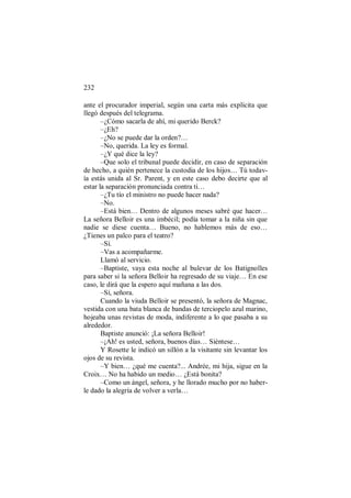232
ante el procurador imperial, según una carta más explícita que
llegó después del telegrama.
–¿Cómo sacarla de ahí, mi querido Berck?
–¿Eh?
–¿No se puede dar la orden?…
–No, querida. La ley es formal.
–¿Y qué dice la ley?
–Que solo el tribunal puede decidir, en caso de separación
de hecho, a quién pertenece la custodia de los hijos… Tú todav-
ía estás unida al Sr. Parent, y en este caso debo decirte que al
estar la separación pronunciada contra ti…
–¿Tu tío el ministro no puede hacer nada?
–No.
–Está bien… Dentro de algunos meses sabré que hacer…
La señora Belloir es una imbécil; podía tomar a la niña sin que
nadie se diese cuenta… Bueno, no hablemos más de eso…
¿Tienes un palco para el teatro?
–Sí.
–Vas a acompañarme.
Llamó al servicio.
–Baptiste, vaya esta noche al bulevar de los Batignolles
para saber si la señora Belloir ha regresado de su viaje… En ese
caso, le dirá que la espero aquí mañana a las dos.
–Sí, señora.
Cuando la viuda Belloir se presentó, la señora de Magnac,
vestida con una bata blanca de bandas de terciopelo azul marino,
hojeaba unas revistas de moda, indiferente a lo que pasaba a su
alrededor.
Baptiste anunció: ¡La señora Belloir!
–¡Ah! es usted, señora, buenos días… Siéntese…
Y Rosette le indicó un sillón a la visitante sin levantar los
ojos de su revista.
–Y bien… ¿qué me cuenta?... Andrée, mi hija, sigue en la
Croix… No ha habido un medio… ¿Está bonita?
–Como un ángel, señora, y he llorado mucho por no haber-
le dado la alegría de volver a verla…
 