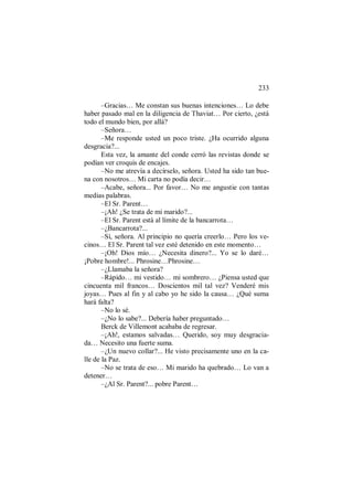 233
–Gracias… Me constan sus buenas intenciones… Lo debe
haber pasado mal en la diligencia de Thaviat… Por cierto, ¿está
todo el mundo bien, por allá?
–Señora…
–Me responde usted un poco triste. ¿Ha ocurrido alguna
desgracia?...
Esta vez, la amante del conde cerró las revistas donde se
podían ver croquis de encajes.
–No me atrevía a decírselo, señora. Usted ha sido tan bue-
na con nosotros… Mi carta no podía decir…
–Acabe, señora... Por favor… No me angustie con tantas
medias palabras.
–El Sr. Parent…
–¡Ah! ¿Se trata de mi marido?...
–El Sr. Parent está al límite de la bancarrota…
–¿Bancarrota?...
–Sí, señora. Al principio no quería creerlo… Pero los ve-
cinos… El Sr. Parent tal vez esté detenido en este momento…
–¡Oh! Dios mío… ¿Necesita dinero?... Yo se lo daré…
¡Pobre hombre!... Phrosine…Phrosine…
–¿Llamaba la señora?
–Rápido… mi vestido… mi sombrero… ¿Piensa usted que
cincuenta mil francos… Doscientos mil tal vez? Venderé mis
joyas… Pues al fin y al cabo yo he sido la causa… ¿Qué suma
hará falta?
–No lo sé.
–¿No lo sabe?... Debería haber preguntado…
Berck de Villemont acababa de regresar.
–¡Ah!, estamos salvadas… Querido, soy muy desgracia-
da… Necesito una fuerte suma.
–¿Un nuevo collar?... He visto precisamente uno en la ca-
lle de la Paz.
–No se trata de eso… Mi marido ha quebrado… Lo van a
detener…
–¿Al Sr. Parent?... pobre Parent…
 