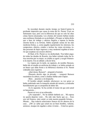 235
Se recordará durante mucho tiempo en Saint-Cyprien la
profunda impresión que causa la ruina del Sr. Parent. Cayó un
fulminante rayo, pero con la diferencia de que no solo las altas
cimas fueron alcanzadas. Los clientes del notario habían tenido
una confianza ilimitada en su probidad, y Prosper se había dicho
que a base de trabajo y ahorros llegaría a reparar la brecha
enorme hecha a su fortuna. Había aceptado sumas de las más
modestas bolsas, y, como pagaba regularmente los intereses, los
campesinos, obreros, criados e incluso las viejas sirvientas, to-
das personas de bajos ingresos y muy modestas rogaban al nota-
rio que aceptase sus escasos ahorros.
Al final, el Sr. Parent se vio desbordado. Tras haber paga-
do todas las deudas de Rosette, tras haber retirado todas las le-
tras suscritas por su mujer, su crédito se agotó y acogió fríamen-
te la muerte. Era un sábado y día de feria.
La víspera por la tarde, un zapatero, de nombre Buisson,
había ido al estudio en uniforme de trabajo y se había sentado en
un banco que daba frente a la biblioteca mientras el Sr. Parent
ordenaba unos registros.
–¿Qué desea, Buisson? – preguntó el notario.
–Desearía decirle algo en privado. – comenzó Buisson
rascándose la cabeza, como si dudase hablar ante Clapier.
–Bien… pasemos a mi despacho.
El hombre adoptó modales afectuosos: su voz grave se
había endulzado ante la tranquila mirada del notario y confesaba
humildemente que se arrepentía de haber ido.
–Es lo siguiente. Se ha corrido el rumor de que está usted
en bancarrota…
Parent no tuvo ni un sobresalto.
–¿No responde?... No he debido hablarle así… Mi esposa
no quería dejarme venir… Ha sido más fuerte que yo… Esos
seis mil francos, mire usted, es toda nuestra pequeña fortuna…
Miento… Hay todavía ochocientos francos de los ahorros de la
casa… ¡Oh! yo sabía que usted era un buen hombre, valiente,
animoso, incapaz de engañar a alma viviente… Usted no quisie-
 