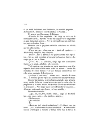 236
ra ver morir de hambre a mi Etiennette y a nuestros pequeños…
¡Pobrecillos!... El mayor tiene la edad de su Andrée…
El notario tomó las manos de Buisson:
–Escuche. Le han engañado… No estoy tan cerca de la
ruina como dicen… Pero tal vez me haya equivocado en guardar
en caja demasiado dinero… Voy a entregarle sus seis mil fran-
cos, eso me hará un favor…
Hablaba con la garganta oprimida, desviando su mirada
que no sabía mentir.
–Claro que no… claro que no – decía el zapatero… –
Ahora estoy tranquilo, muy tranquilo…
–Insisto… Por lo demás ya no quiero admitir más depósi-
tos… No nos está permitido a los notarios hacer de banco… Le
ruego que acepte su dinero…
–¿Yo?... No… Al contrario, tengo aquí mis ochocientos
francos y va usted a añadirlos a los seis mil.
Y el zapatero, que acababa de tomar asiento en una silla,
depositó sobre sus rodillas unos rollos de billetes. Contaba las
monedas de cinco francos y de dos francos alineándolas por
pilas sobre un rincón de la chimenea:
–¿Así que la bancarrota?... vamos pues… montón de cana-
llas… el primero que me repita esa difamación le rompo la boca.
Prosper permanecía con los brazos cruzados ante el zapa-
tero y trataba de luchar contra la emoción que lo embargaba. Se
preguntaba si la suma de seis mil francos todavía se encontraría
en el estudio…. Pero pagar a este supondría robar a los demás…
Al menos no tomaría más dinero, era bien sencillo…
Buisson continuaba:
–Aquí…un, dos, tres, cuatro, cinco… luego los dos bille-
tes… uno y dos…uno… ocho cientos… exacto…
–No lo acepto.
–¿Lo rechaza?
–Sí.
–¿Pero por qué, misericordia divina?... Es dinero bien ga-
nado!... ¡Ah! se necesitan muchos remiendos… ¡Condenación!
uno se levanta por la mañana y trabaja hasta bajo la luz de la
 