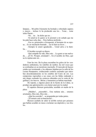 237
lámpara… Mi pobre Etiennette ha bordado y rebordado zapatos
y zuecos… incluso le ha producido una tos… Tome… tome
señor Parent…
–No… no… he dicho que no…
–Si usted no lo quiere se lo prestaré a mi cuñado que me
los pide hace ocho días… Pero hubiese preferido…
–Eso es, présteselos a Grosgurain, al hermano de su espo-
sa… Es un muchacho honrado… eso le hará un favor…
–Siempre le estaré agradecido… Usted salva a la fami-
lia…
El hombre recogió su dinero:
–Qué estúpido he sido, Dios mío… La gente es tan malva-
da…. ¿El Sr. Prosper, arruinado?... En el nombre de Dios, qué
no lo repitan ante mí…
Eran las tres. De la plaza ascendían los gritos de los ven-
dedores ambulantes, los redobles de tambor, las mil voces que
se confundían en un monótono murmullo. El mercado de bueyes
estaba casi terminando y los aldeanos bajaban por la calle de los
Leones Rampantes, conduciendo corderos asustados que entra-
ban desordenadamente en los establos del Carro de oro. Las
campesinas regresaban a sus casas con las faldas ondeando y
aire alegre contando los centavos obtenidos con la venta de las
gallinas y los huevos. Bérias y Jeannetton ya habían marchado.
De repente, a algunos pasos de la fuente de la Cahue, se
produjo una aglomeración y un clamor pasó por la ciudad.
El zapatero Buisson gesticulaba, aturdido en medio de la
plaza.
–¡Maldito!... ¡miserable!... Esta mañana aún… estamos
arruinados, Dios mío, Dios mío…
–¿Qué ha ocurrido? – se preguntaba por todas partes.
–¡El notario está en bancarrota!...
Buisson acababa de saber la terrible noticia por paisanos
que habían acudido en masa a reclamar sus depósitos y sus títu-
los.
 