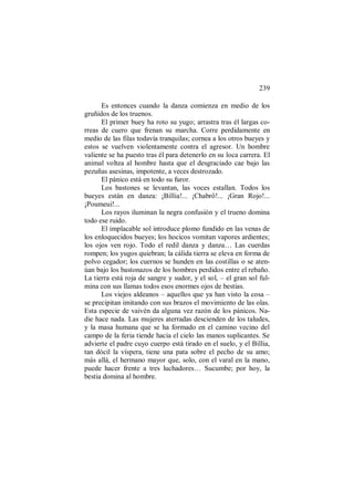239
Es entonces cuando la danza comienza en medio de los
gruñidos de los truenos.
El primer buey ha roto su yugo; arrastra tras él largas co-
rreas de cuero que frenan su marcha. Corre perdidamente en
medio de las filas todavía tranquilas; cornea a los otros bueyes y
estos se vuelven violentamente contra el agresor. Un hombre
valiente se ha puesto tras él para detenerlo en su loca carrera. El
animal voltea al hombre hasta que el desgraciado cae bajo las
pezuñas asesinas, impotente, a veces destrozado.
El pánico está en todo su furor.
Los bastones se levantan, las voces estallan. Todos los
bueyes están en danza: ¡Billia!... ¡Chabrô!... ¡Gran Rojo!...
¡Poumeui!...
Los rayos iluminan la negra confusión y el trueno domina
todo ese ruido.
El implacable sol introduce plomo fundido en las venas de
los enloquecidos bueyes; los hocicos vomitan vapores ardientes;
los ojos ven rojo. Todo el redil danza y danza… Las cuerdas
rompen; los yugos quiebran; la cálida tierra se eleva en forma de
polvo cegador; los cuernos se hunden en las costillas o se aten-
úan bajo los bastonazos de los hombres perdidos entre el rebaño.
La tierra está roja de sangre y sudor, y el sol, – el gran sol ful-
mina con sus llamas todos esos enormes ojos de bestias.
Los viejos aldeanos – aquellos que ya han visto la cosa –
se precipitan imitando con sus brazos el movimiento de las olas.
Esta especie de vaivén da alguna vez razón de los pánicos. Na-
die hace nada. Las mujeres aterradas descienden de los taludes,
y la masa humana que se ha formado en el camino vecino del
campo de la feria tiende hacia el cielo las manos suplicantes. Se
advierte el padre cuyo cuerpo está tirado en el suelo, y el Billia,
tan dócil la víspera, tiene una pata sobre el pecho de su amo;
más allá, el hermano mayor que, solo, con el varal en la mano,
puede hacer frente a tres luchadores… Sucumbe; por hoy, la
bestia domina al hombre.
 