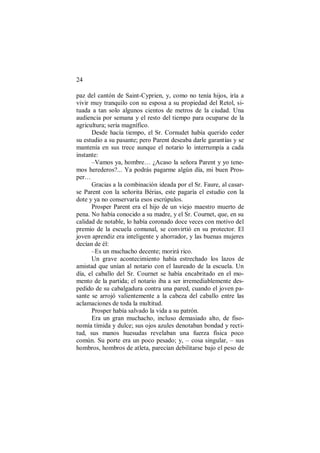 24
paz del cantón de Saint-Cyprien, y, como no tenía hijos, iría a
vivir muy tranquilo con su esposa a su propiedad del Retol, si-
tuada a tan solo algunos cientos de metros de la ciudad. Una
audiencia por semana y el resto del tiempo para ocuparse de la
agricultura; sería magnífico.
Desde hacía tiempo, el Sr. Cornudet había querido ceder
su estudio a su pasante; pero Parent deseaba darle garantías y se
mantenía en sus trece aunque el notario lo interrumpía a cada
instante:
–Vamos ya, hombre… ¿Acaso la señora Parent y yo tene-
mos herederos?... Ya podrás pagarme algún día, mi buen Pros-
per…
Gracias a la combinación ideada por el Sr. Faure, al casar-
se Parent con la señorita Bérias, este pagaría el estudio con la
dote y ya no conservaría esos escrúpulos.
Prosper Parent era el hijo de un viejo maestro muerto de
pena. No había conocido a su madre, y el Sr. Cournet, que, en su
calidad de notable, lo había coronado doce veces con motivo del
premio de la escuela comunal, se convirtió en su protector. El
joven aprendiz era inteligente y ahorrador, y las buenas mujeres
decían de él:
–Es un muchacho decente; morirá rico.
Un grave acontecimiento había estrechado los lazos de
amistad que unían al notario con el laureado de la escuela. Un
día, el caballo del Sr. Cournet se había encabritado en el mo-
mento de la partida; el notario iba a ser irremediablemente des-
pedido de su cabalgadura contra una pared, cuando el joven pa-
sante se arrojó valientemente a la cabeza del caballo entre las
aclamaciones de toda la multitud.
Prosper había salvado la vida a su patrón.
Era un gran muchacho, incluso demasiado alto, de fiso-
nomía tímida y dulce; sus ojos azules denotaban bondad y recti-
tud, sus manos huesudas revelaban una fuerza física poco
común. Su porte era un poco pesado; y, – cosa singular, – sus
hombros, hombros de atleta, parecían debilitarse bajo el peso de
 