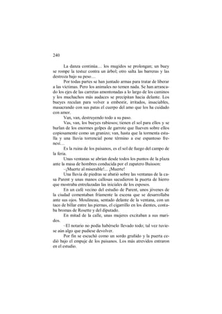 240
La danza continúa… los mugidos se prolongan; un buey
se rompe la testuz contra un árbol; otro salta las barreras y las
destroza bajo su peso…
Por todas partes se han juntado armas para tratar de liberar
a las víctimas. Pero los animales no temen nada. Se han arranca-
do los ejes de las carretas amontonadas a lo largo de los caminos
y los muchachos más audaces se precipitan hacia delante. Los
bueyes reculan para volver a embestir, irritados, insaciables,
masacrando con sus patas el cuerpo del amo que los ha cuidado
con amor.
Van, van, destruyendo todo a su paso.
Vas, van, los bueyes rabiosos; tienen el sol para ellos y se
burlan de los enormes golpes de garrote que llueven sobre ellos
copiosamente como un granizo; van, hasta que la tormenta esta-
lla y una lluvia torrencial pone término a ese espantoso fre-
nesí…
Es la ruina de los paisanos, es el sol de fuego del campo de
la feria.
Unas ventanas se abrían desde todos los puntos de la plaza
ante la masa de hombres conducida por el zapatero Buisson:
–¡Muerte al miserable!... ¡Muerte!
Una lluvia de piedras se abatió sobre las ventanas de la ca-
sa Parent y unas manos callosas sacudieron la puerta de hierro
que mostraba entrelazadas las iniciales de los esposos.
En un café vecino del estudio de Parent, unos jóvenes de
la ciudad comentaban fríamente la escena que se desarrollaba
ante sus ojos. Moulineau, sentado delante de la ventana, con un
taco de billar entre las piernas, el cigarrillo en los dientes, conta-
ba bromas de Rosette y del diputado.
En mitad de la calle, unas mujeres excitaban a sus mari-
dos.
–El notario no podía habérselo llevado todo; tal vez tuvie-
se aún algo que pudiese devolver.
Por fin se escuchó como un sordo gruñido y la puerta ce-
dió bajo el empuje de los paisanos. Los más atrevidos entraron
en el estudio.
 