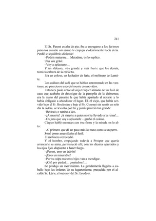 241
El Sr. Parent estaba de pie; iba a entregarse a los furiosos
paisanos cuando una mano le empujó violentamente hacia atrás.
Perdió el equilibrio diciendo:
–Podéis matarme… Matadme, os lo suplico.
Una voz gritó:
–Voy a aplastarte…
Y un aldeano, más grande y más fuerte que los demás,
tomó la cabeza de la revuelta.
Era un coloso, un luchador de feria, el molinero de Lamè-
te.
Los asiduos del café que se habían amontonado en las ven-
tanas, no parecieron especialmente conmovidos.
Entonces pudo verse al viejo Clapier armado de un fusil de
caza que acababa de descolgar de la panoplia de la chimenea;
era la mano del pasante la que había apartado al notario y lo
había obligado a abandonar el lugar. Él, el viejo, que había ser-
vido bajo el Sr. Boulestan y bajo el Sr. Cournet sin sentir un solo
día la cólera, se levantó por fin y jamás pareció tan grande:
–Retiraos o tumbo a dos.
–¡A muerte! ¡A muerte a quien nos ha llevado a la ruina!...
–Os juro que voy a aplastarle – gruñó el coloso.
Clapier habló entonces con voz firme y la mirada en lo al-
to:
–Al primero que dé un paso más lo mato como a un perro.
Sonó como amartillaba el fusil.
El molinero retrocedió.
Y el hombre, empujando todavía a Prosper que quería
arrancarle su arma, permaneció allí, con los dientes apretados y
los ojos fijos dispuesto a hacer fuego.
–¡Parent, eres un ladrón!
–¡Eres un miserable!
–Por tu culpa nuestros hijos van a mendigar.
–¡Oh! por piedad… ¡matadme!…
Se produjo un movimiento. La gendarmería llegaba a ca-
ballo bajo las órdenes de su lugarteniente, precedida por el al-
calde Sr. Lérie, el sucesor del Sr. Loudois.
 