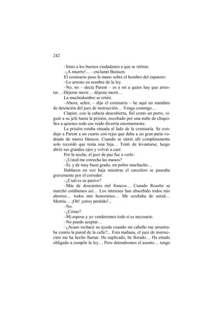 242
–Insto a los buenos ciudadanos a que se retiren.
–¡A muerte!... – exclamó Buisson.
El comisario puso la mano sobre el hombro del zapatero:
–Lo arresto en nombre de la ley.
–No, no – decía Parent – es a mí a quien hay que arres-
tar… Déjeme morir… déjeme morir…
La muchedumbre se retiró.
–Ahora, señor, – dijo el comisario – he aquí un mandato
de detención del juez de instrucción… Venga conmigo…
Clapier, con la cabeza descubierta, fiel como un perro, si-
guió a su jefe hasta la prisión, escoltado por una nube de chiqui-
llos a quienes todo ese ruido divertía enormemente.
La prisión estaba situada al lado de la comisaría. Se con-
dujo a Parent a un cuarto con rejas que daba a un gran patio ro-
deado de muros blancos. Cuando se sintió allí completamente
solo recordó que tenía una hija… Trató de levantarse, luego
abrió sus grandes ojos y volvió a caer.
Por la noche, el juez de paz fue a verlo:
–¿Usted me estrecha las manos?
–Sí, y de muy buen grado, mi pobre muchacho…
Hablaron en voz baja mientras el carcelero se paseaba
gravemente por el corredor.
–¿Cuál es su pasivo?
–Más de doscientos mil francos… Cuando Rosette se
marchó estábamos así… Los intereses han absorbido todos mis
ahorros… todos mis honorarios… Me ocultaba de usted…
Mentía… ¡Oh! ¡estoy perdido!...
–No.
–¿Cómo?
–Mi esposa y yo venderemos todo si es necesario.
–No puedo aceptar…
–¿Acaso rechacé su ayuda cuando mi caballo me arrastra-
ba contra la pared de la calle?... Esta mañana, el juez de instruc-
ción me ha hecho llamar. He suplicado, he llorado… Ha estado
obligado a cumplir la ley… Pero detendremos el asunto… tengo
 