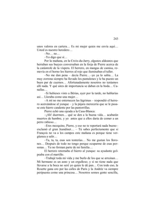 243
unos valores en cartera… Es mi mujer quien me envía aquí…
Usted es nuestro heredero…
–No… no…
–Yo digo que sí…
Por la mañana, en la Croix-du-Jarry, algunos aldeanos que
herraban sus bueyes conversaban en la forja de Pierre acerca de
la catástrofe de la víspera. El herrero, en mangas de camisa, re-
movía en el horno los hierros al rojo que iluminaban el taller.
–No me dan pena – decía Pierre…–yo ya lo sabía… La
muy zorrona siempre ha llevado los pantalones y le ha puesto un
buen par de cuernos… Afortunadamente nosotros no teníamos
allí nada. Y qué aires de importancia se daban en la boda… Ca-
nallas…
–Si hubieses visto a Bérias, ayer por la tarde, no hablarías
así… Lloraba como una mujer…
–A mí no me enternecen las lágrimas – respondió el herre-
ro acercándose al yunque – y la pájara merecería que se le pasa-
se este hierro candente por las pantorrillas.
Pierre echó una ojeada a la Casa-Blanca:
–¡Ah! duermen… qué se den a la buena vida… acabarán
muertos de hambre, y yo antes que a ellos daría de comer a un
perro rabioso…
–Eres mezquino, Pierre, y eso no te reportará nada bueno–
exclamó el gran Jeandinet… – Tú sabes perfectamente que si
François no va a los campos este mañana es porque tiene ver-
güenza a salir…
–Ta, ta, ta, esas son tonterías… No me gustan los lloro-
nes… Después de todo no tengo porque ocuparme de esas per-
sonas… Ya no forman parte de mi familia…
El herrero retornaba el hierro al yunque: su ayudante gol-
peaba con el martillo.
–Trabajé toda mi vida y me burlo de los que se arruinan…
Mi hermano es un asno y un orgulloso; y si no tiene nada que
llevarse a la boca no seré yo quien le dé pan… Con todo eso, la
Rosette gana oro por las calles de París y la Andrée va siempre
peripuesta como una princesa… Nosotros somos gente sencilla,
 
