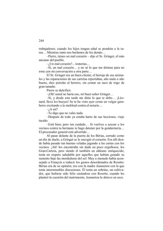 244
trabajadores; cuando los hijos tengan edad se pondrán a la ta-
rea… Mientras tanto nos burlamos de los demás…
–Pierre, tienes un mal corazón – dijo el Sr. Gringet, el más
anciano del pueblo.
–¿Un mal corazón?... tonterías…
–Sí, un mal corazón… y no sé lo que me detiene para no
irme con mi conversación a otra parte…
El Sr. Gringet era un buen cliente; el herraje de sus anima-
les y las reparaciones de sus carretas reportaban, año malo o año
bueno, diez pistolas al herrero, sin contar un saco de trigo de
gran tamaño.
Pierre se dulcificó.
–¡Oh! usted no haría eso, mi buen señor Gringet…
–Sí, y desde esta tarde me dirás lo que te debo… ¡Léo-
nard, lleva los bueyes! Se te ha visto ayer como un vulgar gam-
berro excitando a la multitud contra el notario…
–¿A mí?
–Te digo que no vales nada.
–Después de todo ya estaba harto de sus lecciones, viejo
tacaño.
–Está bien; pero ten cuidado… Si vuelves a azuzar a los
vecinos contra tu hermano te hago detener por la gendarmería…
El procurador general está advertido…
Al pasar delante de la puerta de los Bérias, cerrado como
un día de duelo, a Gringet se le encogió el corazón. Era allí don-
de había pasado tan buenas veladas jugando a las cartas con los
vecinos. ¡Ah! los encontraba sin duda un poco orgullosos, los
Gran-Cartera, pero siendo él también un aldeano enriquecido,
tenía un respeto saludable por aquellos que habían ganado su
sustento bajo las mordeduras del sol. Muy a menudo había acon-
sejado a François a reducir los gustos desordenados de Rosette:
Bérias era de su opinión; era con la madre Jeanneton con la que
tenía interminables discusiones. Él tenía un sobrino, un cultiva-
dor, que hubiese sido feliz casándose con Rosette; cuando les
planteó la cuestión del matrimonio, Jeanneton lo detuvo en seco.
 