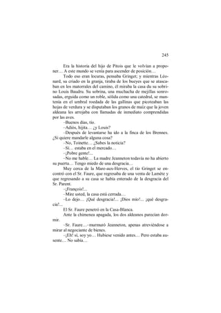 245
Era la historia del hijo de Pitois que le volvían a propo-
ner… A este mundo se venía para ascender de posición…
Todo eso eran locuras, pensaba Gringet; y mientras Léo-
nard, su criado en la granja, tiraba de los bueyes que se atasca-
ban en los matorrales del camino, él miraba la casa du su sobri-
no Louis Baudru. Su sobrina, una muchacha de mejillas sonro-
sadas, erguida como un roble, sólida como una catedral, se man-
tenía en el umbral roedada de las gallinas que picoteaban las
hojas de verdura y se disputaban los granos de maíz que la joven
aldeana les arrojaba con llamadas de inmediato comprendidas
por las aves.
–Buenos días, tío.
–Adiós, hijita… ¿y Louis?
–Después de levantarse ha ido a la finca de los Brennes.
¿Si quiere mandarle alguna cosa?
–No, Toinette… ¿Sabes la noticia?
–Sí… estaba en el mercado…
–¡Pobre gente!...
–No me hable… La madre Jeanneton todavía no ha abierto
su puerta… Tengo miedo de una desgracia…
Muy cerca de la Mare-aux-Herves, el tío Gringet se en-
contró con el Sr. Faure, que regresaba de una venta de Lamète y
que regresando a su casa se había enterado de la desgracia del
Sr. Parent.
–¡François!...
–Mire usted, la casa está cerrada…
–Lo dejo… ¡Qué desgracia!... ¡Dios mío!... ¡qué desgra-
cia!...
El Sr. Faure penetró en la Casa-Blanca.
Ante la chimenea apagada, los dos aldeanos parecían dor-
mir.
–Sr. Faure…–murmuró Jeanneton, apenas atreviéndose a
mirar al negociante de bienes.
–¡Eh! sí, soy yo… Hubiese venido antes… Pero estaba au-
sente… No sabía…
 
