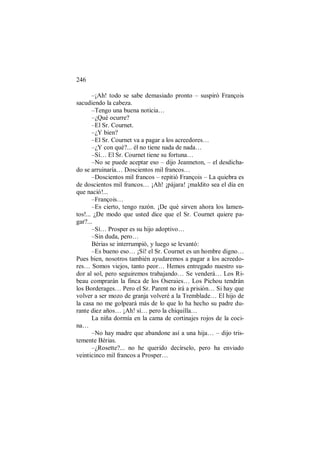246
–¡Ah! todo se sabe demasiado pronto – suspiró François
sacudiendo la cabeza.
–Tengo una buena noticia…
–¿Qué ocurre?
–El Sr. Cournet.
–¿Y bien?
–El Sr. Cournet va a pagar a los acreedores…
–¿Y con qué?... él no tiene nada de nada…
–Sí… El Sr. Cournet tiene su fortuna…
–No se puede aceptar eso – dijo Jeanneton, – el desdicha-
do se arruinaría… Doscientos mil francos…
–Doscientos mil francos – repitió François – La quiebra es
de doscientos mil francos… ¡Ah! ¡pájara! ¡maldito sea el día en
que nació!...
–François…
–Es cierto, tengo razón. ¡De qué sirven ahora los lamen-
tos!... ¿De modo que usted dice que el Sr. Cournet quiere pa-
gar?...
–Sí… Prosper es su hijo adoptivo…
–Sin duda, pero…
Bérias se interrumpió, y luego se levantó:
–Es bueno eso… ¡Sí! el Sr. Cournet es un hombre digno…
Pues bien, nosotros también ayudaremos a pagar a los acreedo-
res… Somos viejos, tanto peor… Hemos entregado nuestro su-
dor al sol, pero seguiremos trabajando… Se venderá… Los Ri-
beau comprarán la finca de los Oseraies… Los Pichou tendrán
los Borderages… Pero el Sr. Parent no irá a prisión… Si hay que
volver a ser mozo de granja volveré a la Tremblade… El hijo de
la casa no me golpeará más de lo que lo ha hecho su padre du-
rante diez años… ¡Ah! sí… pero la chiquilla…
La niña dormía en la cama de cortinajes rojos de la coci-
na…
–No hay madre que abandone así a una hija… – dijo tris-
temente Bérias.
–¿Rosette?... no he querido decírselo, pero ha enviado
veinticinco mil francos a Prosper…
 