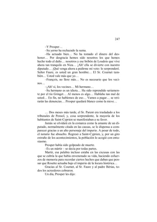 247
–Y Prosper…
–Su yerno ha rechazado la suma.
–Ha actuado bien… No ha tomado el dinero del des-
honor… Por desgracia hemos sido nosotros los que hemos
hecho todo el daño… nosotros y ese bribón de Loudois que vive
ahora tan tranquilo en Niza… ¡Ah! ella se divierte con nuestro
diputado… ¡Qué venga ahora a pedirme mi voto: lo sorprenderé.
Señor Faure, es usted un gran hombre… El Sr. Cournet tam-
bién… Usted vale más que yo…
–François, no llore más… No es necesario que los veci-
nos…
–¡Ah! sí, los vecinos… Mi hermano…
–Su hermano es un idiota… Ha sido reprendido seriamen-
te por el tío Gringet… Al menos es algo… Hablaba tan mal de
usted… En fin, no hablemos de eso… Vamos a pagar… se reti-
rarán las denuncias… Prosper quedará blanco como la nieve…
… Dos meses más tarde, el Sr. Parent era trasladado a los
tribunales de Pensol, y, cosa sorprendente, la mayoría de los
habitantes de Saint-Cyprien se manifestaban a su favor.
Jamás se olvidará en la comarca como la amante de un di-
putado, normalmente citada en las causas, se le dispensa a com-
parecer gracias a un alto personaje del imperio. A pesar de todo,
el notario fue absuelto. Regresó a Saint-Cyprien, y, por un giro
extraño de los acontecimientos, la población lo acogió con entu-
siasmo.
Prosper había sido golpeado de muerte.
–Es un mártir – se decía por todas partes.
Martir, esa palabra incluso estaba en las excusas con las
que se cubría la que había envenenado su vida, haciendo esfuer-
zos de memoria para recordar ciertos hechos que daban que pen-
sar que Rosette actuaba bajo el imperio de la locura histérica…
Gracias al Sr. Cournet, al Sr. Faure y al padre Bérias, to-
dos los acreedores cobraron.
Un día, Prosper les dijo:
 