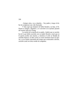 248
–Amigos míos, voy a dejarles… Soy padre y tengo el de-
ber de compensar una vida fracasada.
Y hete aquí que después de haber besado a su hija, el Sr.
Parent se dirigió a Burdeos y se convirtió en el primer pasante
del notario Jules de l’Étang.
La noche de la marcha de su padre, Andrée que se acorda-
ba de lo que había ocurrido con su madre Rosette, creyó que se
le quería ocultar una muerte; y mientras el cielo se llenaba de
estrellas blancas, la niña volvió su rostro lastimero hacia la igle-
sia, y en el lejano murmullo del campo que comenzaba a dormir,
escuchó como un triste sonido de campanas.
 