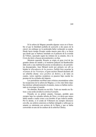 249
XVI
Si la señora de Magnac pensaba algunas veces en el hom-
bre al que la fatalidad acababa de acercarlo a dos pasos de la
cárcel, sin embargo no le perdonaba haber rechazado su ayuda.
Desde hacia tiempo Prosper estaba muerto para ella y se decía
que desde que se hubiese instalado en el palacete de la avenida
de Villiers, ejecutado según las órdenes de su amante, iría a la
Croix-du-Jarry a buscar personalmente a su hija.
Mientras esperaba, Rosette se erigía en gran rival de las
grandes damas de antaño y el moderno palacete de Rambouillet
daba asilo a una multitud de poetas en decadencia y de periodis-
tas desesperados. Jean Ménard recitó por primera vez allí su
balada la «Decadencia de los poetas», Sullick hizo escuchar la
«Cantata de las Victorias», el gran escritor Dussol declamó allí
un soberbio drama: «Los pesebres de Belén»; y de tanto en
cuanto, varios espíritus escépticos se pasaron bajo cuerda los
poemas de los exiliados del imperio.
Los periodistas escribían unas crónicas encantadoras sobre
las recepciones de la señora de Magnac; y si los más fieles deja-
ban deslizar subrepticiamente al amante, nunca se habían moles-
tado en investigar al marido.
No obstante, Rosette no era feliz. Todo ese mundo era fic-
ticio y una sorda envidia le corroía el corazón.
Pensaba en su primer amante, Georges, perdido para
siempre bajo los soleados árboles de Niza y se decía que nunca
había amado a nadie como a ese hombre al que todavía amaba.
Por lo demás, si el conde de Villemont era siempre afectuoso
con ella, sus ardores amorosos se habían mitigado y sabía que su
amante se entretenía con actrices de la Ópera y que se había
convertido en uno de los asiduos de la señorita Clénery.
 