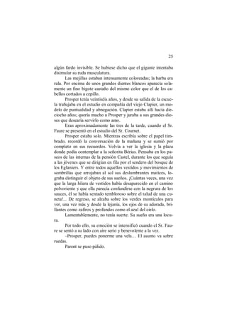 25
algún fardo invisible. Se hubiese dicho que el gigante intentaba
disimular su ruda musculatura.
Las mejillas estaban intensamente coloreadas; la barba era
rala. Por encima de unos grandes dientes blancos aparecía sola-
mente un fino bigote castaño del mismo color que el de los ca-
bellos cortados a cepillo.
Prosper tenía veintiséis años, y desde su salida de la escue-
la trabajaba en el estudio en compañía del viejo Clapier, un mo-
delo de puntualidad y abnegación. Clapier estaba allí hacía die-
ciocho años; quería mucho a Prosper y juraba a sus grandes dio-
ses que desearía servirlo como amo.
Eran aproximadamente las tres de la tarde, cuando el Sr.
Faure se presentó en el estudio del Sr. Cournet.
Prosper estaba solo. Mientras escribía sobre el papel tim-
brado, recordó la conversación de la mañana y se sumió por
completo en sus recuerdos. Volvía a ver la iglesia y la plaza
donde podía contemplar a la señorita Bérias. Pensaba en los pa-
seos de las internas de la pensión Castel, durante los que seguía
a las jóvenes que se dirigían en fila por el sendero del bosque de
los Eglaniers. Y entre todos aquellos vestidos y movimientos de
sombrillas que arrojaban al sol sus deslumbrantes matices, lo-
graba distinguir el objeto de sus sueños. ¡Cuántas veces, una vez
que la larga hilera de vestidos había desaparecido en el camino
polvoriento y que ella parecía confundirse con la negrura de los
sauces, él se había sentado tembloroso sobre el talud de una cu-
neta!... De regreso, se alzaba sobre los verdes montículos para
ver, una vez más y desde la lejanía, los ojos de su adorada, bri-
llantes como zafiros y profundos como el azul del cielo.
Lamentablemente, no tenía suerte. Su sueño era una locu-
ra.
Por todo ello, su emoción se intensificó cuando el Sr. Fau-
re se sentó a su lado con aire serio y benevolente a la vez.
–Prosper, puedes ponerme una vela… El asunto va sobre
ruedas.
Parent se puso pálido.
 