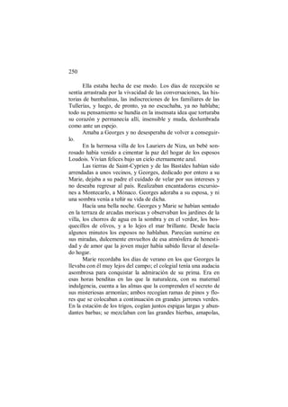 250
Ella estaba hecha de ese modo. Los días de recepción se
sentía arrastrada por la vivacidad de las conversaciones, las his-
torias de bambalinas, las indiscreciones de los familiares de las
Tullerías, y luego, de pronto, ya no escuchaba, ya no hablaba;
todo su pensamiento se hundía en la insensata idea que torturaba
su corazón y permanecía allí, insensible y muda, deslumbrada
como ante un espejo.
Amaba a Georges y no desesperaba de volver a conseguir-
lo.
En la hermosa villa de los Lauriers de Niza, un bebé son-
rosado había venido a cimentar la paz del hogar de los esposos
Loudois. Vivían felices bajo un cielo eternamente azul.
Las tierras de Saint-Cyprien y de las Bastides habían sido
arrendadas a unos vecinos, y Georges, dedicado por entero a su
Marie, dejaba a su padre el cuidado de velar por sus intereses y
no deseaba regresar al país. Realizaban encantadoras excursio-
nes a Montecarlo, a Mónaco. Georges adoraba a su esposa, y ni
una sombra venía a teñir su vida de dicha.
Hacía una bella noche. Georges y Marie se habían sentado
en la terraza de arcadas moriscas y observaban los jardines de la
villa, los chorros de agua en la sombra y en el verdor, los bos-
quecillos de olivos, y a lo lejos el mar brillante. Desde hacía
algunos minutos los esposos no hablaban. Parecían sumirse en
sus miradas, dulcemente envueltos de esa atmósfera de honesti-
dad y de amor que la joven mujer había sabido llevar al desola-
do hogar.
Marie recordaba los días de verano en los que Georges la
llevaba con él muy lejos del campo; el colegial tenía una audacia
asombrosa para conquistar la admiración de su prima. Era en
esas horas benditas en las que la naturaleza, con su maternal
indulgencia, cuenta a las almas que la comprenden el secreto de
sus misteriosas armonías; ambos recogían ramas de pinos y flo-
res que se colocaban a continuación en grandes jarrones verdes.
En la estación de los trigos, cogían juntos espigas largas y abun-
dantes barbas; se mezclaban con las grandes hierbas, amapolas,
 