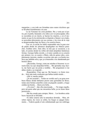 251
margaritas, y con todo eso formaban unos ramos tricolores que
se llevaban triunfalmente a la casa.
La tía Varennes los creía perdidos. Iba y venía por el pa-
tio, por el jardín, llamando a los niños con voz preocupada: ellos
se escondían en un rincón, se hacían los muertos, y en el mo-
mento en que la tía entristecida se disponía a llamar a un criado,
se acercaban dulcemente con sus coronas, y los rizos de la vieja
se desparramaban bajo las flores y los sonoros besos.
Una vez, la noche los había sorprendido ante la gran cruz
de piedra donde los plumeros desplegaban sus blancos pena-
chos. Estaban solos. Ante ellos, la ruta que se oscurecía; a su
lado, el camino donde los robles del talud adoptaban fantásticas
formas. Georges había crecido, y el amor cantaba en su corazón
por primera vez; en cuanto a Marie, niña de quince años, com-
pletamente inocente, amaba a su primo más que a su bonita mu-
ñeca que hablaba sola y que ya comenzaba a ser abandonada por
bonitos libros.
–¿Recuerdas, George, como me mirabas al besarme: tu co-
razón latía; tus ojos despedían brillos… Me apretabas muy fuer-
te, tan fuerte que me ponía a temblar… Me preguntaste si me
dabas miedo y yo respondí…
–Respondiste: Claro que no. Me besaste y te fuiste rien-
do… Solo más tarde confesaste que habías tenido miedo…
–¡Oh! sí, mucho miedo.
–¿Si me acuerdo?... Tenías un vestido azul y un gran som-
brero blanco donde habíamos puesto unas guirnaldas de flores;
tenías unos botines amarillos como un pequeño cazador, y luego
estabas tan bonita… Ahora eres bella…
–¿Tú crees? – dijo ella emocionada… – No tengo orgullo,
pero me gusta saber que me encuentras bella; ya no tienes ideas
perniciosas…
–Me has curado para siempre, Marie… Los hombres están
locos: huyen de su felicidad.
–Es dulce amarse ante la naturaleza dormida… Mira, ab-
soluto reposo, las voces se callan, los fuegos se apagan lenta-
mente… Todavía queda el aire embalsamado que nos embriaga
 