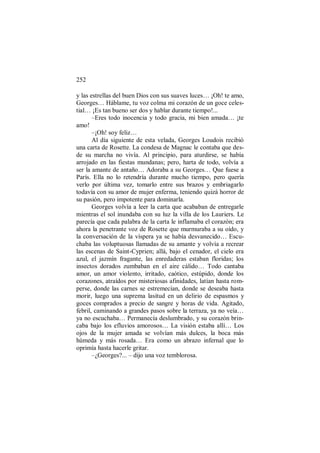 252
y las estrellas del buen Dios con sus suaves luces… ¡Oh! te amo,
Georges… Háblame, tu voz colma mi corazón de un goce celes-
tial… ¡Es tan bueno ser dos y hablar durante tiempo!...
–Eres todo inocencia y todo gracia, mi bien amada… ¡te
amo!
–¡Oh! soy feliz…
Al día siguiente de esta velada, Georges Loudois recibió
una carta de Rosette. La condesa de Magnac le contaba que des-
de su marcha no vivía. Al principio, para aturdirse, se había
arrojado en las fiestas mundanas; pero, harta de todo, volvía a
ser la amante de antaño… Adoraba a su Georges… Que fuese a
París. Ella no lo retendría durante mucho tiempo, pero quería
verlo por última vez, tomarlo entre sus brazos y embriagarlo
todavía con su amor de mujer enferma, teniendo quizá horror de
su pasión, pero impotente para dominarla.
Georges volvía a leer la carta que acababan de entregarle
mientras el sol inundaba con su luz la villa de los Lauriers. Le
parecía que cada palabra de la carta le inflamaba el corazón; era
ahora la penetrante voz de Rosette que murmuraba a su oído, y
la conversación de la víspera ya se había desvanecido… Escu-
chaba las voluptuosas llamadas de su amante y volvía a recrear
las escenas de Saint-Cyprien; allá, bajo el cenador, el cielo era
azul, el jazmín fragante, las enredaderas estaban floridas; los
insectos dorados zumbaban en el aire cálido… Todo cantaba
amor, un amor violento, irritado, caótico, estúpido, donde los
corazones, atraídos por misteriosas afinidades, latían hasta rom-
perse, donde las carnes se estremecían, donde se deseaba hasta
morir, luego una suprema lasitud en un delirio de espasmos y
goces comprados a precio de sangre y horas de vida. Agitado,
febril, caminando a grandes pasos sobre la terraza, ya no veía…
ya no escuchaba… Permanecía deslumbrado, y su corazón brin-
caba bajo los efluvios amorosos… La visión estaba allí… Los
ojos de la mujer amada se volvían más dulces, la boca más
húmeda y más rosada… Era como un abrazo infernal que lo
oprimía hasta hacerle gritar.
–¿Georges?... – dijo una voz temblorosa.
 