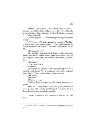 253
–¡Marie!... ¡Ah! perdón… No sé donde tengo la cabeza…
un asunto urgente me llama en París… Soy barbista2
… Me debo
a los barbistas… Jules Marcklay de Saint-Pardoux me necesi-
ta… Es imprescindible…
–¿No me engañas?... – murmuró la joven mujer con súbito
sonrojo.
–¿Yo?... no… ¿Por qué crees que te engaño?... Marcklay,
el amigo Marcklay…un compañero… Pero, ¡tú lo conoces! Lo
hemos encontrado en Nápoles… visitando el palacio de los pa-
pas.
–¿Un duelo, tal vez?
–No, querida… una cuestión de dinero… Jules ha perdido
mucho en la Bolsa. Vamos, tengo tiempo; el tren sale a las cua-
tro. No puedo abandonar a un camarada de escuela, a un ami-
go…
–¿Georges?...
–Te lo ruego, Marie.
–Está bien.
–¡Dios mío! qué niña eres. Estaré de vuelta el jueves por la
mañana a más tardar. Voy a solucionar este asunto; es bueno
hacer favores. Volveré más cariñoso todavía, querida.
–¿De verdad?
–De verdad.
–Deja que te bese.
Tendió su frente y su cuerpo se plegó con una gracia ex-
quisita.
–Otra vez… sobre la orejita rosa, ahí. ¿Ves como te quie-
ro?… ¿Dónde está Nanette, que te bese el pequeño?... Se pru-
dente, Georges; si me engañases, moriría…
En París, Loudois se hizo conducir al hotel de las Colo-
nias.
2
Los barbistas son los ex alumnos del colegio Saint-Barbe de París. (Nota del
T.)
 