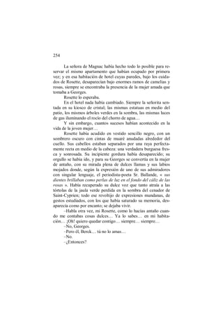 254
La señora de Magnac había hecho todo lo posible para re-
servar el mismo apartamento que habían ocupado por primera
vez; y en esa habitación de hotel cuyas paredes, bajo los cuida-
dos de Rosette, desaparecían bajo enormes ramos de camelias y
rosas, siempre se encontraba la presencia de la mujer amada que
tomaba a Georges.
Rosette lo esperaba.
En el hotel nada había cambiado. Siempre la señorita sen-
tada en su kiosco de cristal; las mismas estatuas en medio del
patio, los mismos árboles verdes en la sombra, las mismas luces
de gas iluminando el rocío del chorro de agua…
Y sin embargo, cuantos sucesos habían acontecido en la
vida de la joven mujer…
Rosette había acudido en vestido sencillo negro, con un
sombrero oscuro con cintas de muaré anudadas alrededor del
cuello. Sus cabellos estaban separados por una raya perfecta-
mente recta en medio de la cabeza: una verdadera burguesa fres-
ca y sonrosada. Su incipiente gordura había desaparecido; su
orgullo se había ido, y para su Georges se convertía en la mujer
de antaño, con su mirada plena de dulces llamas y sus labios
mojados donde, según la expresión de uno de sus admiradores
con singular lenguaje, el periodista-poeta Sr. Ballande, « sus
dientes brillaban como perlas de luz en el fondo del cáliz de las
rosas ». Había recuperado su dulce voz que tanto atraía a las
tórtolas de la jaula verde perdida en la sombra del cenador de
Saint-Cyprien; todo ese revoltijo de expresiones mundanas, de
gestos estudiados, con los que había saturado su memoria, des-
aparecía como por encanto; se dejaba vivir.
–Habla otra vez, mi Rosette, como lo hacías antaño cuan-
do me contabas cosas dulces… Ya lo sabes… en mi habita-
ción… ¡Oh! quiero quedar contigo… siempre… siempre…
–No, Georges.
–Pero él, Berck… tú no lo amas…
–No.
–¿Entonces?
 