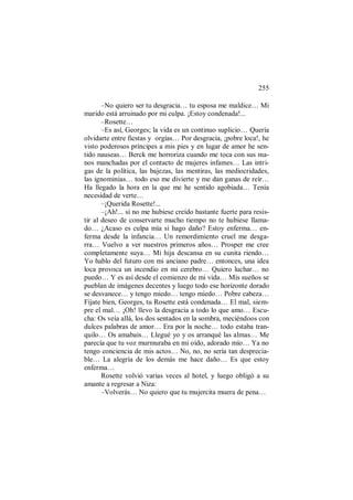 255
–No quiero ser tu desgracia… tu esposa me maldice… Mi
marido está arruinado por mi culpa. ¡Estoy condenada!...
–Rosette…
–Es así, Georges; la vida es un continuo suplicio… Quería
olvidarte entre fiestas y orgías… Por desgracia, ¡pobre loca!, he
visto poderosos príncipes a mis pies y en lugar de amor he sen-
tido nauseas… Berck me horroriza cuando me toca con sus ma-
nos manchadas por el contacto de mujeres infames… Las intri-
gas de la política, las bajezas, las mentiras, las mediocridades,
las ignominias… todo eso me divierte y me dan ganas de reír…
Ha llegado la hora en la que me he sentido agobiada… Tenía
necesidad de verte…
–¡Querida Rosette!...
–¡Ah!... si no me hubiese creído bastante fuerte para resis-
tir al deseo de conservarte mucho tiempo no te hubiese llama-
do… ¿Acaso es culpa mía si hago daño? Estoy enferma… en-
ferma desde la infancia… Un remordimiento cruel me desga-
rra… Vuelvo a ver nuestros primeros años… Prosper me cree
completamente suya… Mi hija descansa en su cunita riendo…
Yo hablo del futuro con mi anciano padre… entonces, una idea
loca provoca un incendio en mi cerebro… Quiero luchar… no
puedo… Y es así desde el comienzo de mi vida… Mis sueños se
pueblan de imágenes decentes y luego todo ese horizonte dorado
se desvanece… y tengo miedo… tengo miedo… Pobre cabeza…
Fíjate bien, Georges, tu Rosette está condenada… El mal, siem-
pre el mal… ¡Oh! llevo la desgracia a todo lo que amo… Escu-
cha: Os veía allá, los dos sentados en la sombra, meciéndoos con
dulces palabras de amor… Era por la noche… todo estaba tran-
quilo… Os amabais… Llegué yo y os arranqué las almas… Me
parecía que tu voz murmuraba en mi oído, adorado mío… Ya no
tengo conciencia de mis actos… No, no, no sería tan desprecia-
ble… La alegría de los demás me hace daño… Es que estoy
enferma…
Rosette volvió varias veces al hotel, y luego obligó a su
amante a regresar a Niza:
–Volverás… No quiero que tu mujercita muera de pena…
 