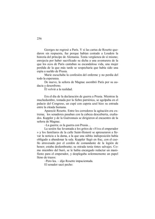 256
Georges no regresó a París. Y si las cartas de Rosette que-
daron sin respuesta, fue porque habían contado a Loudois la
historia del príncipe de Alemania. Tenía vergüenza de sí mismo;
enrojecía por haber sacrificado su dicha a una aventurera de la
que los ecos de París cantaban su escandalosa vida, una mujer
perdida de la que más tarde se sospecharía que había sido una
espía a sueldo de Prusia.
Marie escuchaba la confesión del enfermo y no perdía del
todo la esperanza.
De nuevo, la señora de Magnac asombró Paris por su au-
dacia y desenfreno.
Él volvió a la realidad.
Era el día de la declaración de guerra a Prusia. Mientras la
muchedumbre, tomada por la fiebre patriótica, se agolpaba en el
palacio del Congreso, un cupé con capota azul hizo su entrada
entre la oleada humana.
Apareció Rosette. Entre los corredores la agitación era ex-
trema; los senadores pasaban con la cabeza descubierta, exalta-
dos. Kuppler y de la Guéronnais se dirigieron al encuentro de la
señora de Magnac.
–La guerra; es la guerra con Prusia…
La sesión fue levantada a los gritos de «Viva el emperador
» y los familiares de la calle Saint-Honoré se apresuraron a lle-
var la noticia a la dama, a la que una súbita indisposición había
obligado a abandonar la sala. Kuppler llegó en frac, con el cue-
llo atravesado por el cordón de comandante de la legión de
honor; estaba deslumbrante; su mirada tenía tintes salvajes. Co-
mo miembro del buró, se le había encargado redactar un mani-
fiesto para el emperador, y desplegaba solemnemente un papel
lleno de trazos:
–Pero lea. – dijo Rosette impacientada.
El senador sacó pecho:
 
