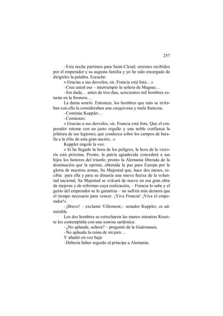257
–Esta noche partimos para Saint-Cloud; seremos recibidos
por el emperador y su augusta familia y yo he sido encargado de
dirigirles la palabra. Escuche:
« Gracias a sus desvelos, sir, Francia está lista…»
–Cree usted eso – interrumpió la señora de Magnac…
–Sin duda… antes de tres días, seiscientos mil hombres es-
tarán en la frontera…
La dama sonrió. Entonces, los hombres que más se irrita-
ban con ella la consideraban una casquivana y mala francesa.
–Continúe Kuppler…
–Comienzo:
« Gracias a sus desvelos, sir, Francia está lista. Que el em-
perador retome con un justo orgullo y una noble confianza la
jefatura de sus legiones; que conduzca sobre los campos de bata-
lla a la élite de esta gran nación...»
Kuppler engoló la voz:
« Si ha llegado la hora de los peligros, la hora de la victo-
ria está próxima. Pronto, la patria agradecida concederá a sus
hijos los honores del triunfo; pronto la Alemania liberada de la
dominación que la oprime, obtenida la paz para Europa por la
gloria de nuestras armas, Su Majestad que, hace dos meses, re-
cibía para ella y para su dinastía una nueva fuerza de la volun-
tad nacional, Su Majestad se volcará de nuevo en esa gran obra
de mejoras y de reformas cuya realización, – Francia lo sabe y el
genio del emperador se lo garantiza – no sufrirá más demora que
el tiempo necesario para vencer. ¡Viva Francia! ¡Viva el empe-
rador!»
–¡Bravo! – exclamó Villemont;– senador Kuppler, es ad-
mirable.
Los dos hombres se estrecharon las manos mientras Roset-
te los contemplaba con una sonrisa sardónica:
–¿No aplaude, señora? – preguntó de la Guèronnais.
–No aplaudo la ruina de mi país…
Y añadió en voz baja:
–Debería haber seguido al príncipe a Alemania.
 