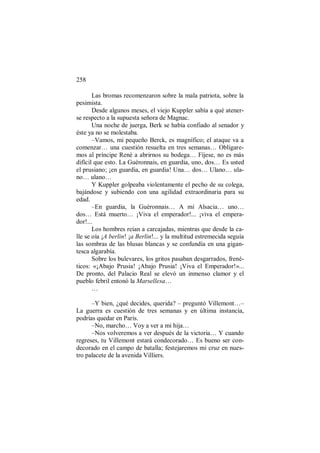 258
Las bromas recomenzaron sobre la mala patriota, sobre la
pesimista.
Desde algunos meses, el viejo Kuppler sabía a qué atener-
se respecto a la supuesta señora de Magnac.
Una noche de juerga, Berk se había confiado al senador y
éste ya no se molestaba.
–Vamos, mi pequeño Berck, es magnífico; el ataque va a
comenzar… una cuestión resuelta en tres semanas… Obligare-
mos al príncipe René a abrirnos su bodega… Fíjese, no es más
difícil que esto. La Guèronnais, en guardia, uno, dos… Es usted
el prusiano; ¡en guardia, en guardia! Una… dos… Ulano… ula-
no… ulano…
Y Kuppler golpeaba violentamente el pecho de su colega,
bajándose y subiendo con una agilidad extraordinaria para su
edad.
–En guardia, la Guèronnais… A mí Alsacia… uno…
dos… Está muerto… ¡Viva el emperador!... ¡viva el empera-
dor!...
Los hombres reían a carcajadas, mientras que desde la ca-
lle se oía ¡A berlin! ¡a Berlin!... y la multitud estremecida seguía
las sombras de las blusas blancas y se confundía en una gigan-
tesca algarabía.
Sobre los bulevares, los gritos pasaban desgarrados, frené-
ticos: «¡Abajo Prusia! ¡Abajo Prusia! ¡Viva el Emperador!»...
De pronto, del Palacio Real se elevó un inmenso clamor y el
pueblo febril entonó la Marsellesa…
…
–Y bien, ¿qué decides, querida? – preguntó Villemont…–
La guerra es cuestión de tres semanas y en última instancia,
podrías quedar en París.
–No, marcho… Voy a ver a mi hija…
–Nos volveremos a ver después de la victoria… Y cuando
regreses, tu Villemont estará condecorado… Es bueno ser con-
decorado en el campo de batalla; festejaremos mi cruz en nues-
tro palacete de la avenida Villiers.
 
