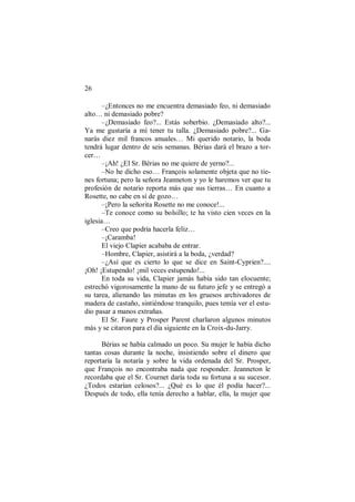 26
–¿Entonces no me encuentra demasiado feo, ni demasiado
alto… ni demasiado pobre?
–¿Demasiado feo?... Estás soberbio. ¿Demasiado alto?...
Ya me gustaría a mí tener tu talla. ¿Demasiado pobre?... Ga-
narás diez mil francos anuales… Mi querido notario, la boda
tendrá lugar dentro de seis semanas. Bérias dará el brazo a tor-
cer…
–¡Ah! ¿El Sr. Bérias no me quiere de yerno?...
–No he dicho eso… François solamente objeta que no tie-
nes fortuna; pero la señora Jeanneton y yo le haremos ver que tu
profesión de notario reporta más que sus tierras… En cuanto a
Rosette, no cabe en sí de gozo…
–¡Pero la señorita Rosette no me conoce!...
–Te conoce como su bolsillo; te ha visto cien veces en la
iglesia…
–Creo que podría hacerla feliz…
–¡Caramba!
El viejo Clapier acababa de entrar.
–Hombre, Clapier, asistirá a la boda, ¿verdad?
–¿Así que es cierto lo que se dice en Saint-Cyprien?....
¡Oh! ¡Estupendo! ¡mil veces estupendo!...
En toda su vida, Clapier jamás había sido tan elocuente;
estrechó vigorosamente la mano de su futuro jefe y se entregó a
su tarea, alienando las minutas en los gruesos archivadores de
madera de castaño, sintiéndose tranquilo, pues temía ver el estu-
dio pasar a manos extrañas.
El Sr. Faure y Prosper Parent charlaron algunos minutos
más y se citaron para el día siguiente en la Croix-du-Jarry.
Bérias se había calmado un poco. Su mujer le había dicho
tantas cosas durante la noche, insistiendo sobre el dinero que
reportaría la notaría y sobre la vida ordenada del Sr. Prosper,
que François no encontraba nada que responder. Jeanneton le
recordaba que el Sr. Cournet daría toda su fortuna a su sucesor.
¿Todos estarían celosos?... ¿Qué es lo que él podía hacer?...
Después de todo, ella tenía derecho a hablar, ella, la mujer que
 