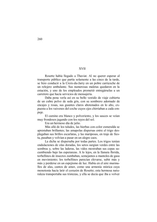 260
XVII
Rosette había llegado a Thaviat. Al no querer esperar al
transporte público que partía solamente a las cinco de la tarde,
se hizo conducir a la Croix-du-Jarry en un pobre carricoche de
un relojero ambulante. Sus numerosas maletas quedaron en la
estación, y uno de los empleados prometió entregárselas a un
carretero que hacía servicios de mensajería.
Daba pena verla así en su bello vestido de viaje cubierta
de un cubre polvo de seda gris, con su sombrero adornado de
encajes y rosas, sus guantes claros abotonados en lo alto, ex-
puesta a los vaivenes del coche cuyos ejes chirriaban a cada em-
puje.
El camino era blanco y polvoriento, y los sauces se veían
muy frondosos jugando con los rayos del sol.
Era un hermoso día de julio.
Más allá de los taludes, las hierbas con color esmeralda se
aprestaban brillantes; las amapolas dispersas entre el trigo des-
plegaban sus brillos escarlatas, y las mariposas, en traje de fies-
ta, pasaban y volvían a pasar en un alegre caos.
La dicha se dispersaba por todas partes. Los trigos tenían
ondulaciones de olas doradas, los setos surgían verdes entre las
sombras y, sobre las laderas, las vides mostraban sus cepas su-
cumbiendo bajo las esperanzas. A lo lejos, en la llanura florida,
torbellinos de insectos zumbaban, semejantes a manteles de gasa
en movimiento; los torbellinos parecían elevarse, subir más y
más y perderse en un espejismo de luz. Había en el aire murmu-
llos de alas, cantos de amor, como una armonía mística cuya
monotonía hacía latir el corazón de Rosette; esta hermosa natu-
raleza transportaba sus tristezas, y ella se decía que iba a volver
 