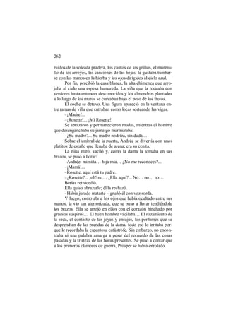 262
ruidos de la soleada pradera, los cantos de los grillos, el murmu-
llo de los arroyos, las canciones de las hojas, le gustaba tumbar-
se con las manos en la hierba y los ojos dirigidos al cielo azul.
Por fin, percibió la casa blanca, la alta chimenea que arro-
jaba al cielo una espesa humareda. La viña que la rodeaba con
verdores hasta entonces desconocidos y los almendros plantados
a lo largo de los muros se curvaban bajo el peso de los frutos.
El coche se detuvo. Una figura apareció en la ventana en-
tre ramas de viña que entraban como locas sorteando las vigas.
–¡Madre!...
–¡Rosette!... ¡Mi Rosette!
Se abrazaron y permanecieron mudas, mientras el hombre
que desenganchaba su jamelgo murmuraba:
–¿Su madre?... Su madre nodriza, sin duda…
Sobre el umbral de la puerta, Andrée se divertía con unos
platitos de estaño que llenaba de arena; era su cenita.
La niña miró, vaciló y, como la dama la tomaba en sus
brazos, se puso a llorar:
–Andrée, mi niña… hija mía… ¿No me reconoces?...
–¡Mamá!...
–Rosette, aquí está tu padre.
–¿Rosette?... ¡oh! no… ¿Ella aquí?... No… no… no…
Bérias retrocedió.
Ella quiso abrazarle; él la rechazó.
–Había jurado matarte – gruñó él con voz sorda.
Y luego, como abría los ojos que había ocultado entre sus
manos, la vio tan aterrorizada, que se puso a llorar tendiéndole
los brazos. Ella se arrojó en ellos con el corazón hinchado por
gruesos suspiros… El buen hombre vacilaba… El rozamiento de
la seda, el contacto de las joyas y encajes, los perfumes que se
desprendían de las prendas de la dama, todo eso lo irritaba por-
que le recordaba la espantosa catástrofe. Sin embargo, no encon-
traba ni una palabra amarga a pesar del recuerdo de las cosas
pasadas y la tristeza de las horas presentes. Se puso a contar que
a los primeros clamores de guerra, Prosper se había enrolado.
 