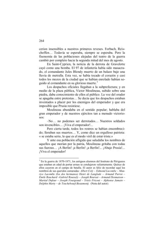 264
cerion insensibles a nuestros primeros reveses. Forbach, Reis-
choffen… Todavía se esperaba, siempre se esperaba. Pero la
fisonomía de las poblaciones alejadas del teatro de la guerra
cambió por completo hacia la segunda mitad del mes de agosto.
En Saint-Cyprien, la noticia de la derrota de Gravelotte
cayó como una bomba. El 97 de infantería había sido masacra-
do, el comandante Jules Blondy muerto de un balazo bajo una
lluvia de metralla. Esta vez, se había tocado el corazón y casi
todos los mozos de la ciudad que se habían enrolado habían se-
guido al comandante en su gloriosa muerte.3
Los despachos oficiales llegaban a la subprefectura; y en
medio de la plaza pública, Victor Moulineau, subido sobre una
piedra, daba conocimiento de ellos al público. La voz del orador
se apagaba entre protestas… Se decía que los despachos estaban
inventados a placer por los enemigos del emperador y que era
imposible que Prusia resistiese.
Moulineau abundaba en el sentido popular; hablaba del
gran emperador y de nuestros ejércitos tan a menudo victorio-
sos:
–No… no podemos ser derrotados… Nuestros soldados
son invencibles… ¡Viva el emperador!...
Pero cierta tarde, todos los rostros se habían ensombreci-
do; lloraban sus muertos… Y, como dice un orgulloso patriota:
« se estaba serio, lo que es el modo viril de estar triste.»
Y ante esa población afligida que saludaba los nombres de
aquellos que morían por la patria, Moulineau gritaba con todas
sus fuerzas… ¡A Berlin! ¡a Berlín! ¡a Berlín!... ¡Abajo Prusia!...
¡Viva el emperador!
3
En la guerra de 1870-1871, los antiguos alumnos del Instituto de Périgueux
que estaban en edad de portar armas se condujeron valientemente. Quince de
ellos cayeron en el campo de batalla. El autor es feliz de recordar aquí los
nombres de sus queridos camaradas: Albert Coly – Edmond Lacombe – Mau-
rice Lacombe (los dos hermanos) Henri de Langlade – Armand Parrot –
Émile Rouchard –Gabriel Roussely – Joseph Boursat – Armand Desmaison –
Martial Dufour – Joseph Fourgeaud – Yrieix Fricout – Alphonse Jamain –
Delphin Marty – de Touchebouef-Beaumontj. (Nota del autor)
 