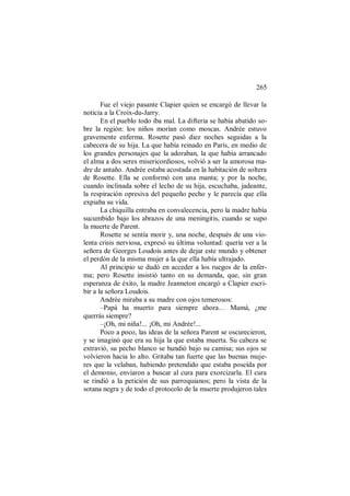 265
Fue el viejo pasante Clapier quien se encargó de llevar la
noticia a la Croix-du-Jarry.
En el pueblo todo iba mal. La difteria se había abatido so-
bre la región: los niños morían como moscas. Andrée estuvo
gravemente enferma. Rosette pasó diez noches seguidas a la
cabecera de su hija. La que había reinado en París, en medio de
los grandes personajes que la adoraban, la que había arrancado
el alma a dos seres misericordiosos, volvió a ser la amorosa ma-
dre de antaño. Andrée estaba acostada en la habitación de soltera
de Rosette. Ella se conformó con una manta; y por la noche,
cuando inclinada sobre el lecho de su hija, escuchaba, jadeante,
la respiración opresiva del pequeño pecho y le parecía que ella
expiaba su vida.
La chiquilla entraba en convalecencia, pero la madre había
sucumbido bajo los abrazos de una meningitis, cuando se supo
la muerte de Parent.
Rosette se sentía morir y, una noche, después de una vio-
lenta crisis nerviosa, expresó su última voluntad: quería ver a la
señora de Georges Loudois antes de dejar este mundo y obtener
el perdón de la misma mujer a la que ella había ultrajado.
Al principio se dudó en acceder a los ruegos de la enfer-
ma; pero Rosette insistió tanto en su demanda, que, sin gran
esperanza de éxito, la madre Jeanneton encargó a Clapier escri-
bir a la señora Loudois.
Andrée miraba a su madre con ojos temerosos:
–Papá ha muerto para siempre ahora… Mamá, ¿me
querrás siempre?
–¡Oh, mi niña!... ¡Oh, mi Andrée!...
Poco a poco, las ideas de la señora Parent se oscurecieron,
y se imaginó que era su hija la que estaba muerta. Su cabeza se
extravió, su pecho blanco se hundió bajo su camisa; sus ojos se
volvieron hacia lo alto. Gritaba tan fuerte que las buenas muje-
res que la velaban, habiendo pretendido que estaba poseída por
el demonio, enviaron a buscar al cura para exorcizarla. El cura
se rindió a la petición de sus parroquianos; pero la vista de la
sotana negra y de todo el protocolo de la muerte produjeron tales
 
