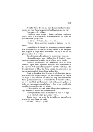 267
A ciertas horas del día, las crisis la sacudían tan violenta-
mente, que para clamarla Jeanneton la obligaba a respirar éter.
Eran órdenes del médico.
La enferma había tomado el frasco con horror y cada vez
que su madre se acercaba a ella, la amenaza sobre sus labios, se
volvía humilde y suplicante:
–El frasco… el frasco… no… no… no…
–Vamos – decía Jeanneton anegada en lágrimas – se pru-
dente.
La cambiaron de habitación, y como se temía que tuviese
frío, se la envolvió en una colcha muy cálida, y, sin arrugarse
bajo el peso, el viejo Bérias transportó a su hija a una de las
grandes camas de la cocina.
Durante tres días, Rosette estuvo un poco más tranquila.
–Señora Georges… aquí está la señora de Loudois – mur-
muraron una mañana las viejas que velaban a la moribunda.
En efecto, era la señora de Loudois que, al recibo de la
carta de Clapier, había dejado de inmediato Niza para rendirse a
las súplicas de la que había destrozado su vida. Habiendo sido
George llamado a filas, ella había venido en compañía de su
suegra, que se dirigió al castillo de las Bastides.
Desde su llegada a Saint-Cyprien, donde la señora Varen-
nes la esperaba, la joven mujer, sin preocuparse de las fatigas
del viaje, se hizo conducir a la Croix-du-Jarry. Marie era madre
hacia apenas dos meses y se acercó al lecho de Rosette, confusa,
un poco debilitada por la reciente maternidad, pero apelando a
todas sus energías para cumplir hasta el final lo que consideraba
un deber de mujer honrada y cristiana.
–Ella no quiere morir sin haber sido perdonada por usted –
dijo la madre de Rosette a la señora Loudois.
Y la vieja aldeana añadió inclinándose al oído de su hija:
–Es la señora Georges que viene a verte…
Rosette miró y su rostro fue invadido por una dolorosa
crispación: quiso llorar; no pudo.
–Gracias… señora… gracias…
 