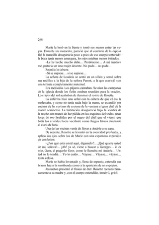 268
Marie la besó en la frente y tomó sus manos entre las su-
yas. Durante un momento, pareció que al contacto de la esposa
fiel la mancilla desaparecía poco a poco de ese cuerpo torturado:
la boca tenía menos amargura, los ojos estaban menos irritados.
–Le he hecho mucho daño… Perdóneme… A mí también
me gustaría ser una mujer decente. No pude… no pude…
Sacudía la cabeza:
–Si se supiese… si se supiese…
La señora de Loudois se sentó en un sillón y sentó sobre
sus rodillas a la hija de la señora Parent, a la que acarició con
una ternura completamente maternal.
Era mediodía. Los pájaros cantaban. Se oían las campanas
de la iglesia donde los fieles estaban reunidos para la oración.
Los rayos del sol acababan de iluminar el rostro de Rosette.
La enferma hizo una señal con la cabeza de que el día la
molestaba, y como no tenía nada bajo la mano, se extendió por
encima de las cortinas de cretona de la ventana el gran chal de la
madre Jeanneton. La habitación desapareció bajo la sombra de
la noche con trazos de luz pálida en las esquinas del techo, unas
luces de oro bruñidas por el negro del chal que el viento que
batía los cristales hacia vacilante como fuegos fatuos danzando
al claro de luna.
Una de las vecinas venía de llevar a Andrée a su casa.
De repente, Rosette se levantó en la oscuridad profunda, y
aplicó sus ojos sobre los de Marie con una espantosa expresión
de confusión:
–¿Por qué está usted aquí, dígamelo?... ¿Qué quiere usted
de mí, señora?... ¡Ah! ya sé, viene a buscar a Georges… él es
mío, Geor, el pequeño Geor, como le llamaba mi Andrée… Us-
ted no lo tendrá… Yo lo cuido… Váyase… Váyase… váyase…
tonta celosa.
Marie se había levantado y, llena de espanto, extendía sus
brazos hacia la moribunda como a la aparición de un espectro.
Jeanneton presentó el frasco de éter. Rosette rechazó brus-
camente a su madre y, con el cuerpo extendido, inmóvil, gritó:
 