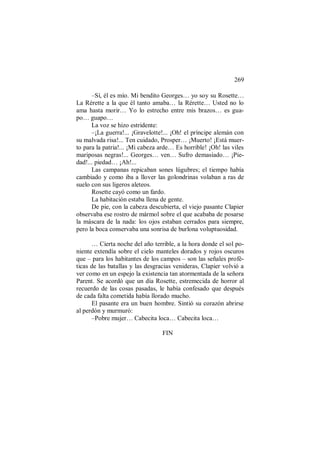 269
–Sí, él es mío. Mi bendito Georges… yo soy su Rosette…
La Rérette a la que él tanto amaba… la Rérette… Usted no lo
ama hasta morir… Yo lo estrecho entre mis brazos… es gua-
po… guapo…
La voz se hizo estridente:
–¡La guerra!... ¡Gravelotte!... ¡Oh! el príncipe alemán con
su malvada risa!... Ten cuidado, Prosper… ¡Muerto! ¡Está muer-
to para la patria!... ¡Mi cabeza arde… Es horrible! ¡Oh! las viles
mariposas negras!... Georges… ven… Sufro demasiado… ¡Pie-
dad!... piedad… ¡Ah!...
Las campanas repicaban sones lúgubres; el tiempo había
cambiado y como iba a llover las golondrinas volaban a ras de
suelo con sus ligeros aleteos.
Rosette cayó como un fardo.
La habitación estaba llena de gente.
De pie, con la cabeza descubierta, el viejo pasante Clapier
observaba ese rostro de mármol sobre el que acababa de posarse
la máscara de la nada: los ojos estaban cerrados para siempre,
pero la boca conservaba una sonrisa de burlona voluptuosidad.
… Cierta noche del año terrible, a la hora donde el sol po-
niente extendía sobre el cielo manteles dorados y rojos oscuros
que – para los habitantes de los campos – son las señales profé-
ticas de las batallas y las desgracias venideras, Clapier volvió a
ver como en un espejo la existencia tan atormentada de la señora
Parent. Se acordó que un día Rosette, estremecida de horror al
recuerdo de las cosas pasadas, le había confesado que después
de cada falta cometida había llorado mucho.
El pasante era un buen hombre. Sintió su corazón abrirse
al perdón y murmuró:
–Pobre mujer… Cabecita loca… Cabecita loca…
FIN
 