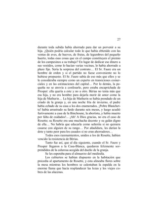 27
durante toda subida había ahorrado para dar un porvenir a su
hija. ¿Quién podría calcular todo lo que había obtenido con las
ventas de aves, de huevos, de frutas, de legumbres del pequeño
huerto, todas esas cosas que en el campo constituyen el premio
de los campesinos a su trabajo? En lugar de dedicar ese dinero a
sus vestidos, como lo hacían varias vecinas, lo había ahorrado a
plazo fijo. Sería la sorpresa del contrato… El Sr. Faure era un
hombre de orden y si el partido no fuese conveniente no lo
hubiese propuesto. El Sr. Faure sabía de eso más que ellos y se
le consideraba siempre como un experto en transiciones comer-
ciales y en las estimaciones del capital… Por lo demás, la pe-
queña no se atrevía a confesarlo, pero estaba encaprichada de
Prosper: ella quería a este y no a otro. Bérias no tenía más que
esa hija, y no era hombre para dejarla morir de amor como la
hija de Mathurin… La hija de Mathurin se había prendado de un
criado de la granja y, en una noche fría de invierno, el padre
había echado de su casa a los dos enamorados. ¡Pobre Blanchet-
te! había arrastrado su fardo durante seis meses, y luego acudió
furtivamente a casa de la Binchoune, la abortista, y había muerto
por falta de cuidados!... ¡Ah! A Dios gracias, no era el caso de
Rosette; su Rosette era una muchacha decente y su galán digno
de ella… No habría que educarla como señorita si no quisiera
casarse con alguien de su rango… Por añadidura, les darían la
dote y tanto peor para los casados si no eran ahorradores…
Todos esos razonamientos, unidos a los de Rosette, habían
vencido la resistencia de Bérias.
Tanto fue así, que al día siguiente, cuando el Sr. Faure y
Prosper llegaron a la Casa-Blanca, quedaron felizmente sor-
prendidos de la calurosa acogida del dueño de la granja.
Se les esperaba para el almuerzo del mediodía.
Los cubiertos se habían dispuesto en la habitación que
precedía al apartamento de Rosette, y esta alineaba flores sobre
la mesa mientras los hombres se calentaban la espalda en la
enorme llama que hacía resplandecer las lozas y los viejos co-
bres de las alacenas.
 