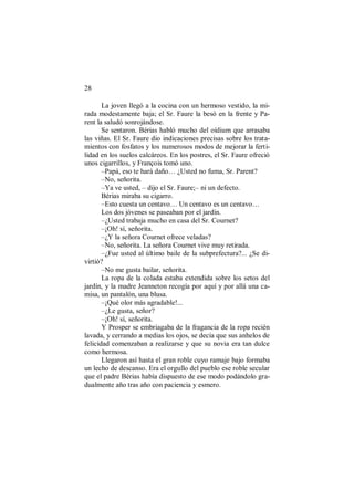 28
La joven llegó a la cocina con un hermoso vestido, la mi-
rada modestamente baja; el Sr. Faure la besó en la frente y Pa-
rent la saludó sonrojándose.
Se sentaron. Bérias habló mucho del oídium que arrasaba
las viñas. El Sr. Faure dio indicaciones precisas sobre los trata-
mientos con fosfatos y los numerosos modos de mejorar la ferti-
lidad en los suelos calcáreos. En los postres, el Sr. Faure ofreció
unos cigarrillos, y François tomó uno.
–Papá, eso te hará daño… ¿Usted no fuma, Sr. Parent?
–No, señorita.
–Ya ve usted, – dijo el Sr. Faure;– ni un defecto.
Bérias miraba su cigarro.
–Esto cuesta un centavo… Un centavo es un centavo…
Los dos jóvenes se paseaban por el jardín.
–¿Usted trabaja mucho en casa del Sr. Cournet?
–¡Oh! sí, señorita.
–¿Y la señora Cournet ofrece veladas?
–No, señorita. La señora Cournet vive muy retirada.
–¿Fue usted al último baile de la subprefectura?... ¿Se di-
virtió?
–No me gusta bailar, señorita.
La ropa de la colada estaba extendida sobre los setos del
jardín, y la madre Jeanneton recogía por aquí y por allá una ca-
misa, un pantalón, una blusa.
–¡Qué olor más agradable!...
–¿Le gusta, señor?
–¡Oh! sí, señorita.
Y Prosper se embriagaba de la fragancia de la ropa recién
lavada, y cerrando a medias los ojos, se decía que sus anhelos de
felicidad comenzaban a realizarse y que su novia era tan dulce
como hermosa.
Llegaron así hasta el gran roble cuyo ramaje bajo formaba
un lecho de descanso. Era el orgullo del pueblo ese roble secular
que el padre Bérias había dispuesto de ese modo podándolo gra-
dualmente año tras año con paciencia y esmero.
 
