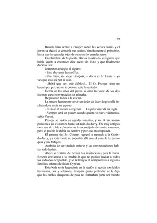 29
Rosette hizo sentar a Prosper sobre las verdes ramas y el
joven se dedicó a contarle sus sueños, tímidamente al principio,
hasta que los grandes ojos de su novia lo enardecieron.
En el umbral de la puerta, Bérias masticaba su cigarro que
había vuelto a encender diez veces sin éxito y que finalmente
decidió tirar.
Jeanneton recogió el cigarro:
–Esto ahuyenta las polillas.
–Pues bien, mi viejo François, – decía el Sr. Faure – ya
ves que esto irá por sí solo.
–¡Habrá que ver, qué diablos!... El Sr. Prosper tiene un
buen tipo, pero no se le conoce a pie levantado.
Detrás de los setos del jardín, se oían las voces de los dos
jóvenes cuya conversación se animaba.
Regresaron todos a la cocina.
La madre Jeanneton vertió un dedo de licor de grosella in-
clinándose hacia su esposo.
–Invítale al menos a regresar…. La petición está en regla.
–Siempre será un placer cuando quiera volver a visitarnos,
señor Parent.
Prosper se volcó en agradecimientos, y los Bérias acom-
pañaron a los visitantes hasta la Croix-du-Jarry. Era muy antigua
esa cruz de roble colocada en la encrucijada de cuatro caminos,
pero el pueblo le debía su nombre y por eso era respetada.
El pasante del Sr. Cournet regresó a menudo a la Croix-
du-Jarry, y cierta tarde se encontró allí con el cura de la parro-
quia y sus testigos.
Acababa de ser titulado notario y las amonestaciones hab-
ían sido hechas.
Ahora se trataba de decidir las invitaciones para la boda.
Rosette convenció a su madre de que no podían invitar a todos
los aldeanos del pueblo, y se restringió el compromiso a algunas
familias íntimas de Saint-Cyprien.
Esta boda sería legendaria en la región al quedar excluidos
hermanos, tíos y sobrinos. François quiso protestar: se le dijo
que las burdas chaquetas de pana no formaban parte del mundo
 