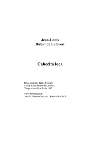Jean-Louis
Dubut de Laforest
Cabecita loca
Título original: Tête à l’envers
© Jean-Louis Dubut de Laforest.
Charpentier editor. París 1882.
© Por la traducción:
José M. Ramos González. Pontevedra 2015
 