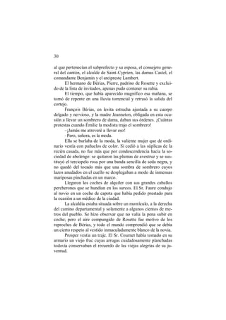 30
al que pertenecían el subprefecto y su esposa, el consejero gene-
ral del cantón, el alcalde de Saint-Cyprien, las damas Castel, el
comandante Benjamin y el arcipreste Lambert.
El hermano de Bérias, Pierre, padrino de Rosette y exclui-
do de la lista de invitados, apenas pudo contener su rabia.
El tiempo, que había aparecido magnífico esa mañana, se
tornó de repente en una lluvia torrencial y retrasó la salida del
cortejo.
François Bérias, en levita estrecha ajustada a su cuerpo
delgado y nervioso, y la madre Jeanneton, obligada en esta oca-
sión a llevar un sombrero de dama, daban sus órdenes. ¡Cuántas
protestas cuando Émilie la modista trajo el sombrero!
–¡Jamás me atreveré a llevar eso!
–Pero, señora, es la moda.
Ella se burlaba de la moda, la valiente mujer que de ordi-
nario vestía con pañuelos de color. Si cedió a las súplicas de la
recién casada, no fue más que por condescendencia hacia la so-
ciedad de abolengo: se quitaron las plumas de avestruz y se sus-
tituyó el terciopelo rosa por una banda sencilla de seda negra, y
no quedó del tocado más que una sombra de sombrero cuyos
lazos anudados en el cuello se desplegaban a modo de inmensas
mariposas pinchadas en un marco.
Llegaron los coches de alquiler con sus grandes caballos
percherones que se hundían en los surcos. El Sr. Faure condujo
al novio en un coche de capota que había pedido prestado para
la ocasión a un médico de la ciudad.
La alcaldía estaba situada sobre un montículo, a la derecha
del camino departamental y solamente a algunos cientos de me-
tros del pueblo. Se hizo observar que no valía la pena subir en
coche; pero el aire compungido de Rosette fue motivo de los
reproches de Bérias, y todo el mundo comprendió que se debía
un cierto respeto al vestido inmaculadamente blanco de la novia.
Prosper vestía un traje. El Sr. Cournet había tomado en su
armario un viejo frac cuyas arrugas cuidadosamente planchadas
todavía conservaban el recuerdo de las viejas alegrías de su ju-
ventud.
 