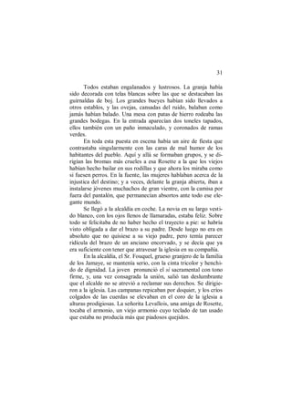 31
Todos estaban engalanados y lustrosos. La granja había
sido decorada con telas blancas sobre las que se destacaban las
guirnaldas de boj. Los grandes bueyes habían sido llevados a
otros establos, y las ovejas, cansadas del ruido, balaban como
jamás habían balado. Una mesa con patas de hierro rodeaba las
grandes bodegas. En la entrada aparecían dos toneles tapados,
ellos también con un paño inmaculado, y coronados de ramas
verdes.
En toda esta puesta en escena había un aire de fiesta que
contrastaba singularmente con las caras de mal humor de los
habitantes del pueblo. Aquí y allá se formaban grupos, y se di-
rigían las bromas más crueles a esa Rosette a la que los viejos
habían hecho bailar en sus rodillas y que ahora los miraba como
si fuesen perros. En la fuente, las mujeres hablaban acerca de la
injustica del destino; y a veces, delante la granja abierta, iban a
instalarse jóvenes muchachos de gran vientre, con la camisa por
fuera del pantalón, que permanecían absortos ante todo ese ele-
gante mundo.
Se llegó a la alcaldía en coche. La novia en su largo vesti-
do blanco, con los ojos llenos de llamaradas, estaba feliz. Sobre
todo se felicitaba de no haber hecho el trayecto a pie: se habría
visto obligada a dar el brazo a su padre. Desde luego no era en
absoluto que no quisiese a su viejo padre, pero temía parecer
ridícula del brazo de un anciano encorvado, y se decía que ya
era suficiente con tener que atravesar la iglesia en su compañía.
En la alcaldía, el Sr. Fouquel, grueso granjero de la familia
de los Jamaye, se mantenía serio, con la cinta tricolor y henchi-
do de dignidad. La joven pronunció el sí sacramental con tono
firme, y, una vez consagrada la unión, salió tan deslumbrante
que el alcalde no se atrevió a reclamar sus derechos. Se dirigie-
ron a la iglesia. Las campanas repicaban por doquier, y los críos
colgados de las cuerdas se elevaban en el coro de la iglesia a
alturas prodigiosas. La señorita Levallois, una amiga de Rosette,
tocaba el armonio, un viejo armonio cuyo teclado de tan usado
que estaba no producía más que piadosos quejidos.
 