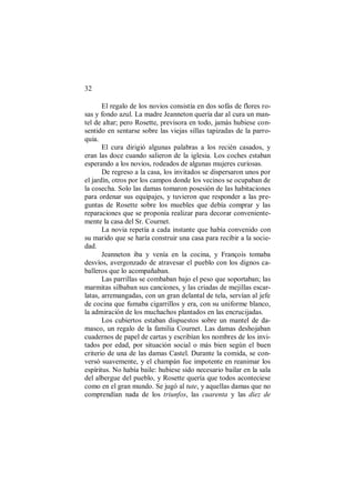 32
El regalo de los novios consistía en dos sofás de flores ro-
sas y fondo azul. La madre Jeanneton quería dar al cura un man-
tel de altar; pero Rosette, previsora en todo, jamás hubiese con-
sentido en sentarse sobre las viejas sillas tapizadas de la parro-
quia.
El cura dirigió algunas palabras a los recién casados, y
eran las doce cuando salieron de la iglesia. Los coches estaban
esperando a los novios, rodeados de algunas mujeres curiosas.
De regreso a la casa, los invitados se dispersaron unos por
el jardín, otros por los campos donde los vecinos se ocupaban de
la cosecha. Solo las damas tomaron posesión de las habitaciones
para ordenar sus equipajes, y tuvieron que responder a las pre-
guntas de Rosette sobre los muebles que debía comprar y las
reparaciones que se proponía realizar para decorar conveniente-
mente la casa del Sr. Cournet.
La novia repetía a cada instante que había convenido con
su marido que se haría construir una casa para recibir a la socie-
dad.
Jeanneton iba y venía en la cocina, y François tomaba
desvíos, avergonzado de atravesar el pueblo con los dignos ca-
balleros que lo acompañaban.
Las parrillas se combaban bajo el peso que soportaban; las
marmitas silbaban sus canciones, y las criadas de mejillas escar-
latas, arremangadas, con un gran delantal de tela, servían al jefe
de cocina que fumaba cigarrillos y era, con su uniforme blanco,
la admiración de los muchachos plantados en las encrucijadas.
Los cubiertos estaban dispuestos sobre un mantel de da-
masco, un regalo de la familia Cournet. Las damas deshojaban
cuadernos de papel de cartas y escribían los nombres de los invi-
tados por edad, por situación social o más bien según el buen
criterio de una de las damas Castel. Durante la comida, se con-
versó suavemente, y el champán fue impotente en reanimar los
espíritus. No había baile: hubiese sido necesario bailar en la sala
del albergue del pueblo, y Rosette quería que todos aconteciese
como en el gran mundo. Se jugó al tute, y aquellas damas que no
comprendían nada de los triunfos, las cuarenta y las diez de
 