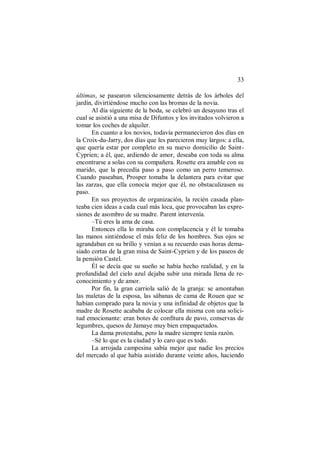 33
últimas, se pasearon silenciosamente detrás de los árboles del
jardín, divirtiéndose mucho con las bromas de la novia.
Al día siguiente de la boda, se celebró un desayuno tras el
cual se asistió a una misa de Difuntos y los invitados volvieron a
tomar los coches de alquiler.
En cuanto a los novios, todavía permanecieron dos días en
la Croix-du-Jarry, dos días que les parecieron muy largos: a ella,
que quería estar por completo en su nuevo domicilio de Saint-
Cyprien; a él, que, ardiendo de amor, deseaba con toda su alma
encontrarse a solas con su compañera. Rosette era amable con su
marido, que la precedía paso a paso como un perro temeroso.
Cuando paseaban, Prosper tomaba la delantera para evitar que
las zarzas, que ella conocía mejor que él, no obstaculizasen su
paso.
En sus proyectos de organización, la recién casada plan-
teaba cien ideas a cada cual más loca, que provocaban las expre-
siones de asombro de su madre. Parent intervenía.
–Tú eres la ama de casa.
Entonces ella lo miraba con complacencia y él le tomaba
las manos sintiéndose el más feliz de los hombres. Sus ojos se
agrandaban en su brillo y venían a su recuerdo esas horas dema-
siado cortas de la gran misa de Saint-Cyprien y de los paseos de
la pensión Castel.
Él se decía que su sueño se había hecho realidad, y en la
profundidad del cielo azul dejaba subir una mirada llena de re-
conocimiento y de amor.
Por fin, la gran carriola salió de la granja: se amontaban
las maletas de la esposa, las sábanas de cama de Rouen que se
habían comprado para la novia y una infinidad de objetos que la
madre de Rosette acababa de colocar ella misma con una solici-
tud emocionante: eran botes de confitura de pavo, conservas de
legumbres, quesos de Jamaye muy bien empaquetados.
La dama protestaba, pero la madre siempre tenía razón.
–Sé lo que es la ciudad y lo caro que es todo.
La arrojada campesina sabía mejor que nadie los precios
del mercado al que había asistido durante veinte años, haciendo
 