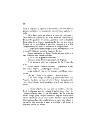 34
a pie la larga ruta y regresando por la tarde, con telas blancas
que amontonaba en sus cajones con una sonrisa de legítimo or-
gullo.
El Sr. Faure había ido a buscar a los recién casados en el
coche de bodas, y la carriola del padre Bérias los seguía hacien-
do crujir los guijarros del camino. Jeanneton subió hasta el alto
de la colina de la Gruta, y cuando perdió de vista a su hija se
dijo que ese era su trabajo y al que debía consagrarse, y se feli-
citó pensando que Rosette se convertiría en una gran dama.
La carriola marchaba siempre al trote: era todo lo que pod-
ía hacer Poulotte con la enorme carga que llevaba.
Rosette tenía prisa por llegar. Deslizó algunas palabras al
oído de Parent. Este pareció resistirse:
–¡Oh! no, eso le apenaría demasiado.
–No es así como debemos entrar en Saint-Cyprien.
Y sin detenerse ante las objeciones del Sr. Faure, ella
gritó:
–Padre, vamos a tomar la delantera… Preparemos la cena
para cuando llegues… ¿No te importa verdad?
La garganta del viejo se vio un poco oprimida en su res-
puesta:
–No, no… Tienes razón, hija mía… Seguiré al paso…
El Sr. Faure fustigó su caballo, y Bérias hizo frenar a su
Poulotte. Su frente se ensombreció; y luego, tranquilamente,
como buen aldeano, soltó las riendas y bajó para aliviar a su
animal.
El notario alquilaba su casa con los muebles, y Rosette
debió conformarse con las cortinas de calicó como velas y las
camas pasadas de moda de las habitaciones. No iba a ser por
mucho tiempo, pues Prosper acababa de adquirir un magnífico
terreno situado en uno de los sitios más hermosos de la ciudad.
Mientras tanto, la recién casada se hizo un nidito para ella en la
habitación más bonita de la casa, y, confiada en el futuro, se
dispuso a realizar sus sueños.
 