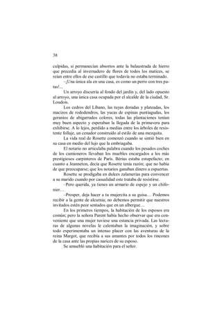 38
culpidas, si permanecían absortos ante la balaustrada de hierro
que precedía al invernadero de flores de todos los matices, se
reían entre ellos de ese castillo que todavía no estaba terminado.
–¡Una única ala en una casa, es como un perro con tres pa-
tas!...
Un arroyo discurría al fondo del jardín y, del lado opuesto
al arroyo, una única casa ocupada por el alcalde de la ciudad, Sr.
Loudois.
Los cedros del Líbano, las tuyas doradas y plateadas, los
macizos de rododendros, las yucas de espinas puntiagudas, los
geranios de abigarrados colores, todas las plantaciones tenían
muy buen aspecto y esperaban la llegada de la primavera para
exhibirse. A lo lejos, perdido a medias entre los árboles de resis-
tente follaje, un cenador construido al estilo de una mezquita.
La vida real de Rosette comenzó cuando se sintió bien en
su casa en medio del lujo que la embriagaba.
El notario no articulaba palabra cuando los pesados coches
de los camioneros llevaban los muebles encargados a los más
prestigiosos carpinteros de París. Bérias estaba estupefacto; en
cuanto a Jeanneton, decía que Rosette tenía razón; que no había
de que preocuparse; que los notarios ganaban dinero a espuertas.
Rosette se prodigaba en dulces zalamerías para convencer
a su marido cuando por casualidad este trataba de resistirse.
–Pero querida, ya tienes un armario de espejo y un chifo-
nier…
–Prosper, deja hacer a tu mujercita a su guisa… Podemos
recibir a la gente de alcurnia; no debemos permitir que nuestros
invitados estén peor sentados que en un albergue…
En los primeros tiempos, la habitación de los esposos era
común; pero la señora Parent había hecho observar que era con-
veniente que una mujer tuviese una estancia privada. Las lectu-
ras de algunas novelas le calentaban la imaginación, y sobre
todo experimentaba un intenso placer con las aventuras de la
reina Margot, que recibía a sus amantes por todos los rincones
de la casa ante las propias narices de su esposo.
Se amuebló una habitación para el señor.
 