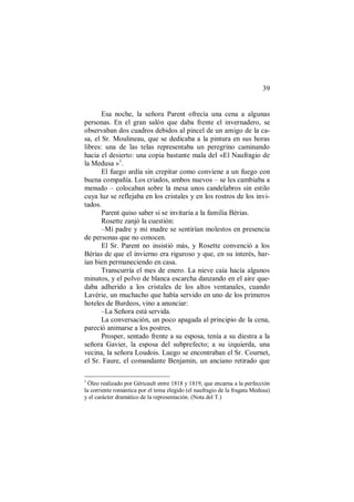 39
Esa noche, la señora Parent ofrecía una cena a algunas
personas. En el gran salón que daba frente el invernadero, se
observaban dos cuadros debidos al pincel de un amigo de la ca-
sa, el Sr. Moulineau, que se dedicaba a la pintura en sus horas
libres: una de las telas representaba un peregrino caminando
hacia el desierto: una copia bastante mala del «El Naufragio de
la Medusa »1
.
El fuego ardía sin crepitar como conviene a un fuego con
buena compañía. Los criados, ambos nuevos – se les cambiaba a
menudo – colocaban sobre la mesa unos candelabros sin estilo
cuya luz se reflejaba en los cristales y en los rostros de los invi-
tados.
Parent quiso saber si se invitaría a la familia Bérias.
Rosette zanjó la cuestión:
–Mi padre y mi madre se sentirían molestos en presencia
de personas que no conocen.
El Sr. Parent no insistió más, y Rosette convenció a los
Bérias de que el invierno era riguroso y que, en su interés, har-
ían bien permaneciendo en casa.
Transcurría el mes de enero. La nieve caía hacía algunos
minutos, y el polvo de blanca escarcha danzando en el aire que-
daba adherido a los cristales de los altos ventanales, cuando
Lavérie, un muchacho que había servido en uno de los primeros
hoteles de Burdeos, vino a anunciar:
–La Señora está servida.
La conversación, un poco apagada al principio de la cena,
pareció animarse a los postres.
Prosper, sentado frente a su esposa, tenía a su diestra a la
señora Gavier, la esposa del subprefecto; a su izquierda, una
vecina, la señora Loudois. Luego se encontraban el Sr. Cournet,
el Sr. Faure, el comandante Benjamin, un anciano retirado que
1
Óleo realizado por Géricault entre 1818 y 1819, que encarna a la perfección
la corriente romántica por el tema elegido (el naufragio de la fragata Medusa)
y el carácter dramático de la representación. (Nota del T.)
 