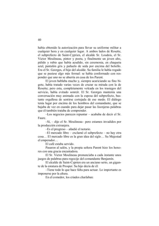 40
había obtenido la autorización para llevar su uniforme militar a
cualquier hora y en cualquier lugar. A ambos lados de Rosette,
el subprefecto de Saint-Cyprien, el alcalde Sr. Loudois, el Sr.
Victor Moulineau, pintor y poeta, y finalmente un joven alto,
pálido y rubio que había acudido, sin ceremonia, en chaqueta
azul, pantalón gris y pañuelo de seda por encima del bolsillo.
Era el Sr. Georges, el hijo del alcalde. Su familia le había rogado
que se pusiese algo más formal: se había conformado con res-
ponder que uno no se aburría en casa de los Parent.
El joven hablaba mucho y, siempre acariciando su fino bi-
gote, había tratado varias veces de cruzar su mirada con la de
Rosette; pero esta, completamente volcada en los trasiegos del
servicio, había evitado sonreír. El Sr. Georges mantenía una
conversación muy animada con la esposa del subprefecto, bas-
tante orgullosa de sentirse cortejada de ese modo. El diálogo
tenía lugar por encima de los hombros del comandante, que se
bajaba de vez en cuando para dejar pasar las lisonjeras palabras
que él también trataba de comprender.
–Los negocios parecen repuntar – acababa de decir el Sr.
Faure.
–Sí, – dijo el Sr. Moulineau– pero estamos invadidos por
la producción extranjera.
–Es el progreso – añadió el notario.
–El mercado libre – exclamó el subprefecto – no hay otra
cosa… El mercado libre es la gran idea del siglo… Su Majestad
el emperador…
El café estaba servido.
Pasaron al salón, y la propia señora Parent hizo los hono-
res con una gracia encantadora.
El Sr. Victor Moulineau pronunciaba a cada instante unos
juegos de palabras para regocijo del comandante Benjamín.
El alcalde de Saint-Cyprien era un anciano serio, un gigan-
te de la estatura de Prosper. Su hijo decía de él:
–Tiene todo lo que hace falta para actuar. Lo importante es
imponerse por la altura.
En el comedor, los criados charlaban:
 